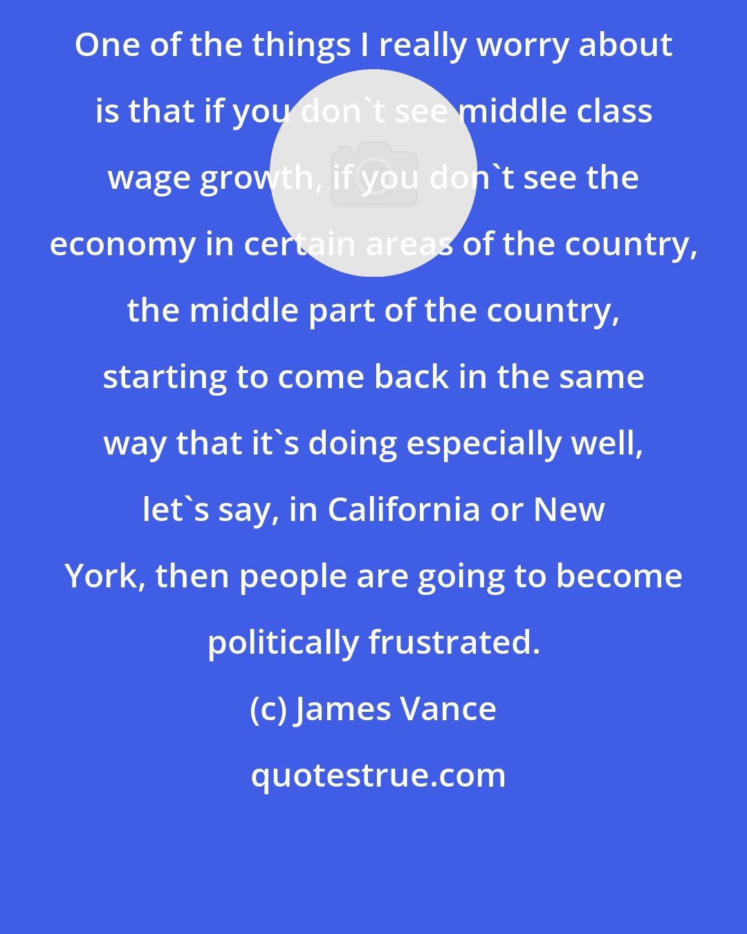 James Vance: One of the things I really worry about is that if you don't see middle class wage growth, if you don't see the economy in certain areas of the country, the middle part of the country, starting to come back in the same way that it's doing especially well, let's say, in California or New York, then people are going to become politically frustrated.