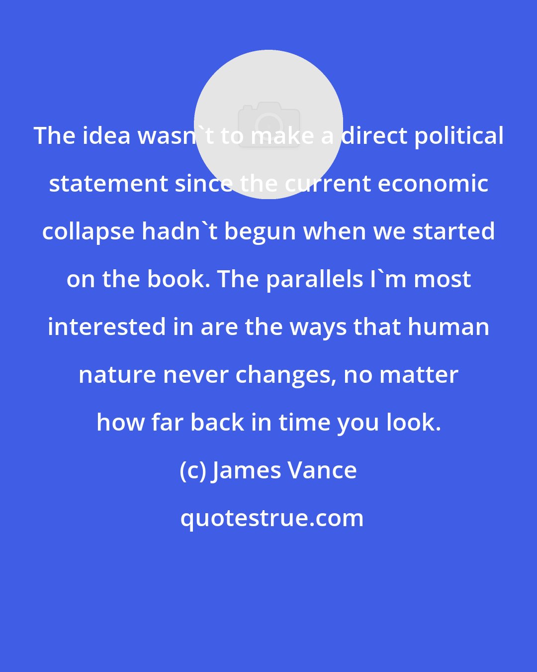 James Vance: The idea wasn't to make a direct political statement since the current economic collapse hadn't begun when we started on the book. The parallels I'm most interested in are the ways that human nature never changes, no matter how far back in time you look.