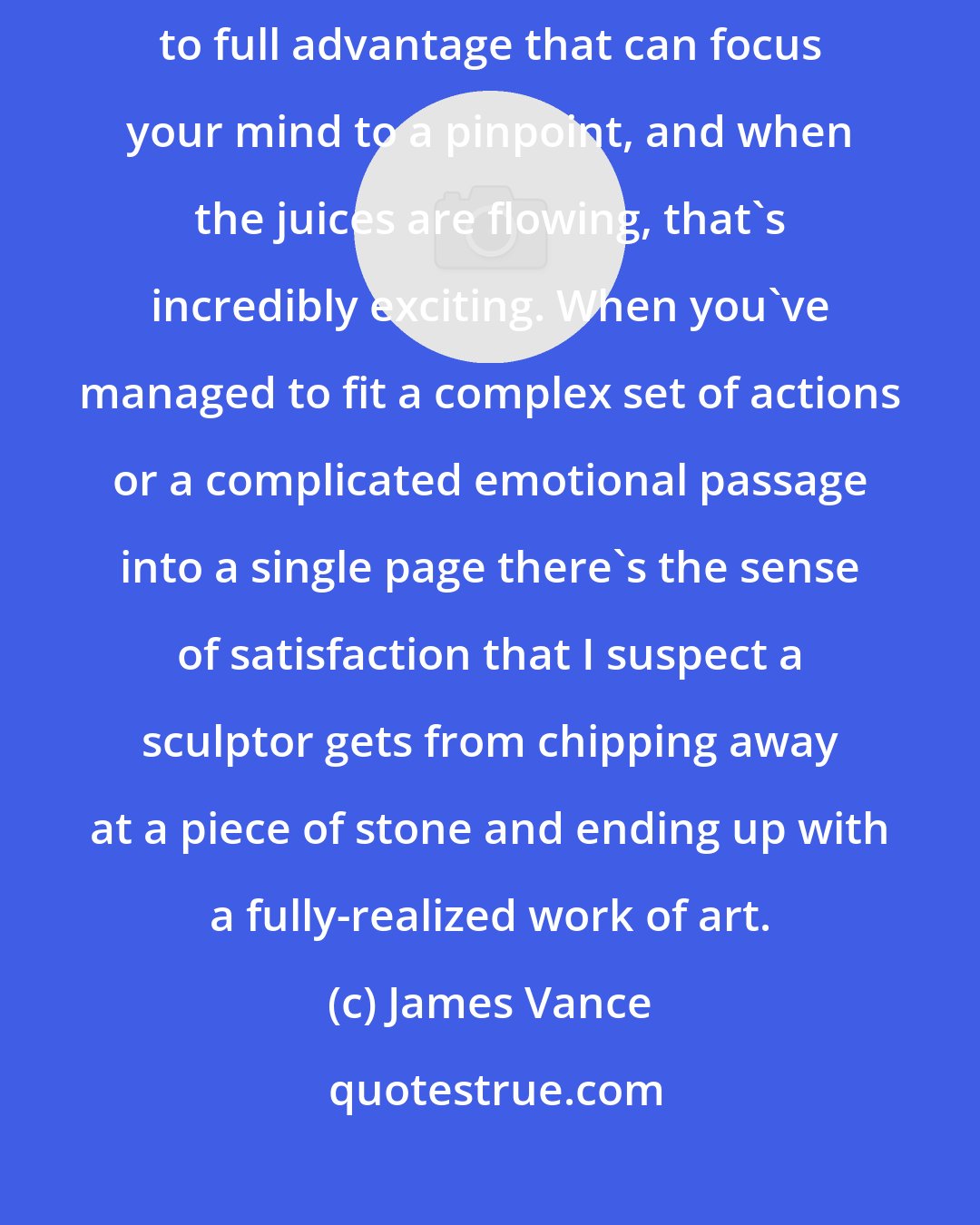 James Vance: There's a certain pressure you put on yourself to use the comics page to full advantage that can focus your mind to a pinpoint, and when the juices are flowing, that's incredibly exciting. When you've managed to fit a complex set of actions or a complicated emotional passage into a single page there's the sense of satisfaction that I suspect a sculptor gets from chipping away at a piece of stone and ending up with a fully-realized work of art.