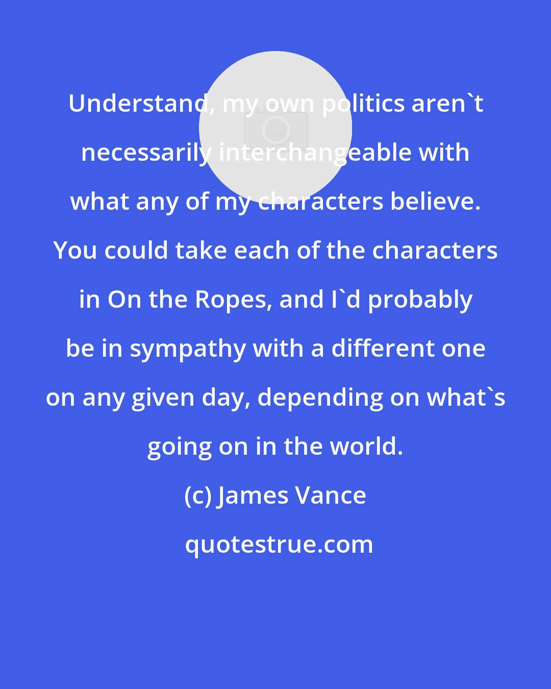 James Vance: Understand, my own politics aren't necessarily interchangeable with what any of my characters believe. You could take each of the characters in On the Ropes, and I'd probably be in sympathy with a different one on any given day, depending on what's going on in the world.