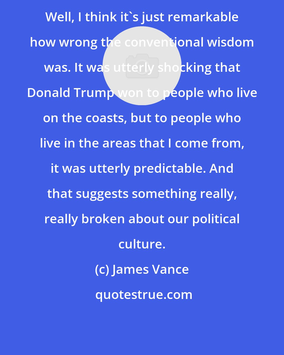 James Vance: Well, I think it's just remarkable how wrong the conventional wisdom was. It was utterly shocking that Donald Trump won to people who live on the coasts, but to people who live in the areas that I come from, it was utterly predictable. And that suggests something really, really broken about our political culture.