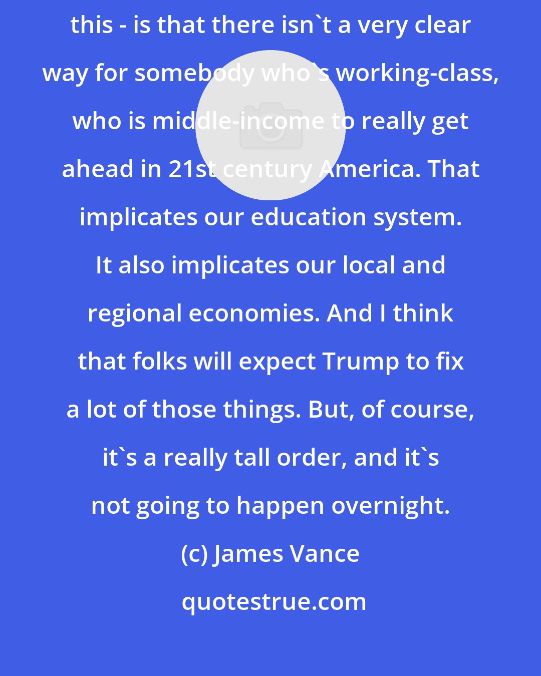 James Vance: What a lot of folks feel - and some of the other commenters have mentioned this - is that there isn't a very clear way for somebody who's working-class, who is middle-income to really get ahead in 21st century America. That implicates our education system. It also implicates our local and regional economies. And I think that folks will expect Trump to fix a lot of those things. But, of course, it's a really tall order, and it's not going to happen overnight.