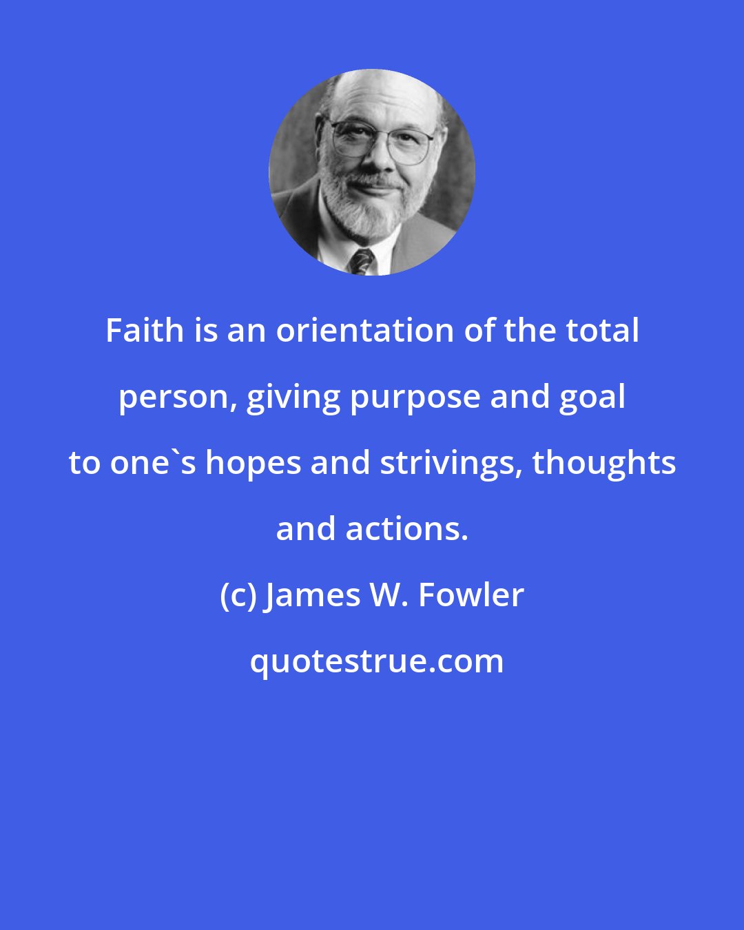 James W. Fowler: Faith is an orientation of the total person, giving purpose and goal to one's hopes and strivings, thoughts and actions.