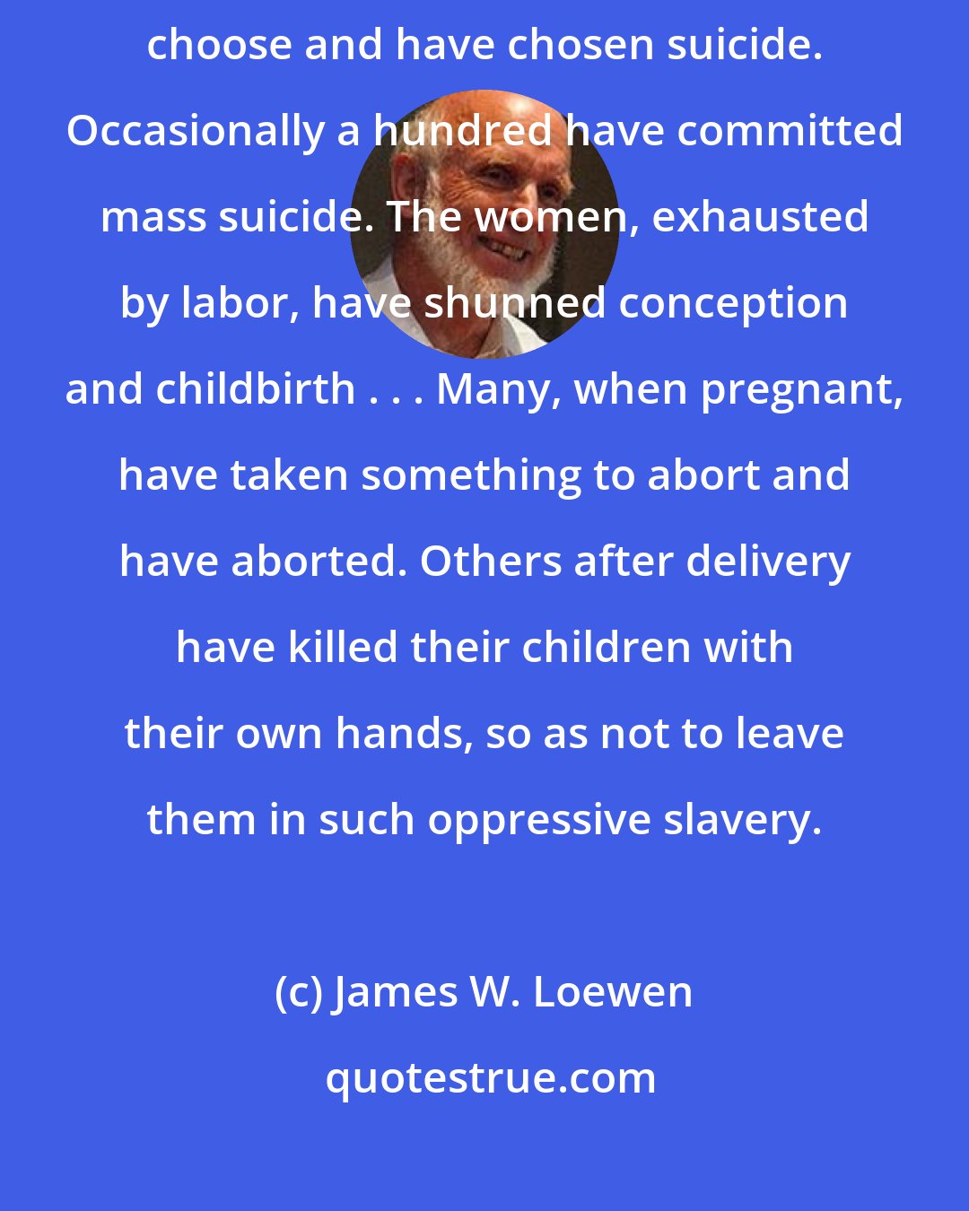 James W. Loewen: As a result of the sufferings and hard labor they endured, the Indians choose and have chosen suicide. Occasionally a hundred have committed mass suicide. The women, exhausted by labor, have shunned conception and childbirth . . . Many, when pregnant, have taken something to abort and have aborted. Others after delivery have killed their children with their own hands, so as not to leave them in such oppressive slavery.