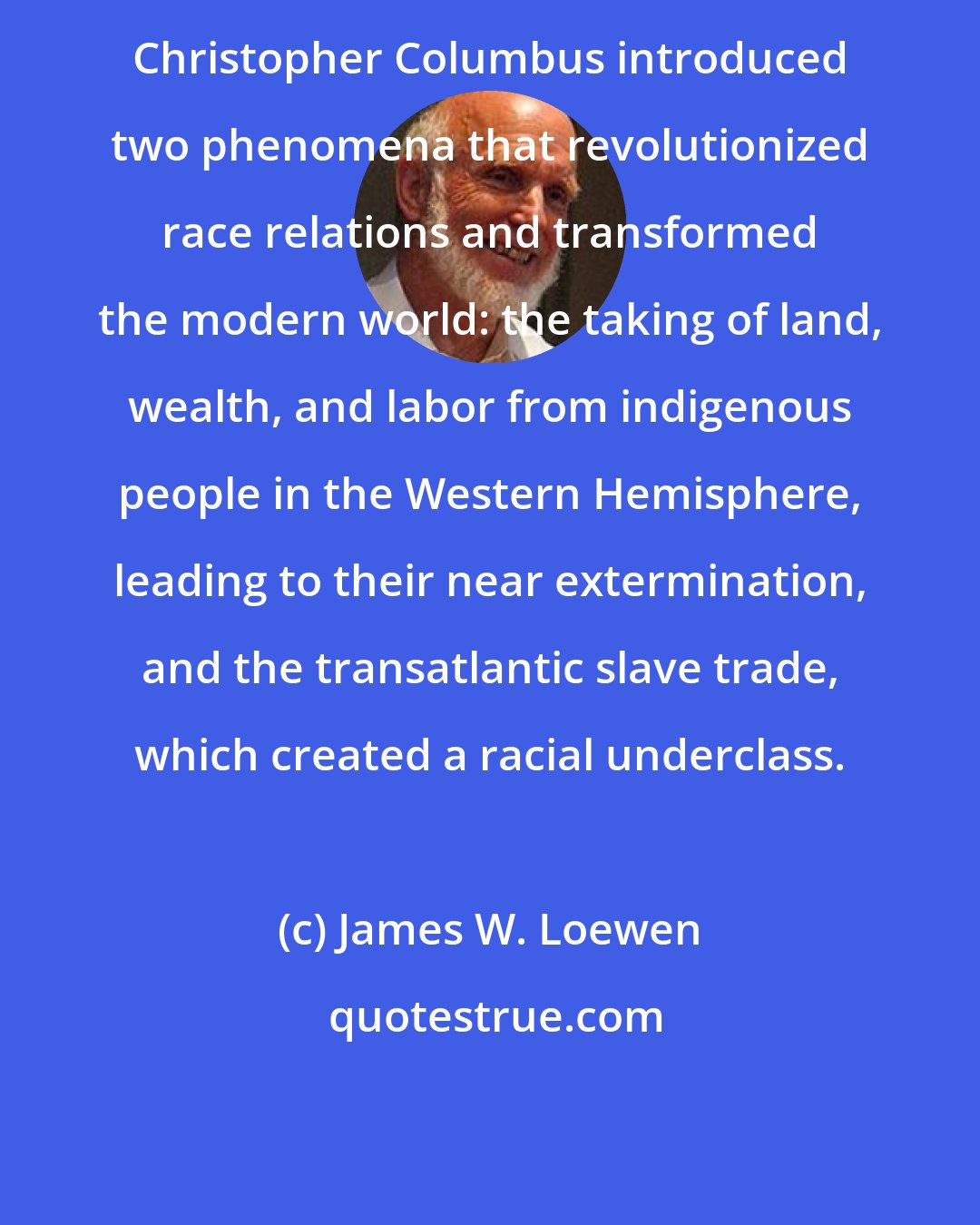 James W. Loewen: Christopher Columbus introduced two phenomena that revolutionized race relations and transformed the modern world: the taking of land, wealth, and labor from indigenous people in the Western Hemisphere, leading to their near extermination, and the transatlantic slave trade, which created a racial underclass.