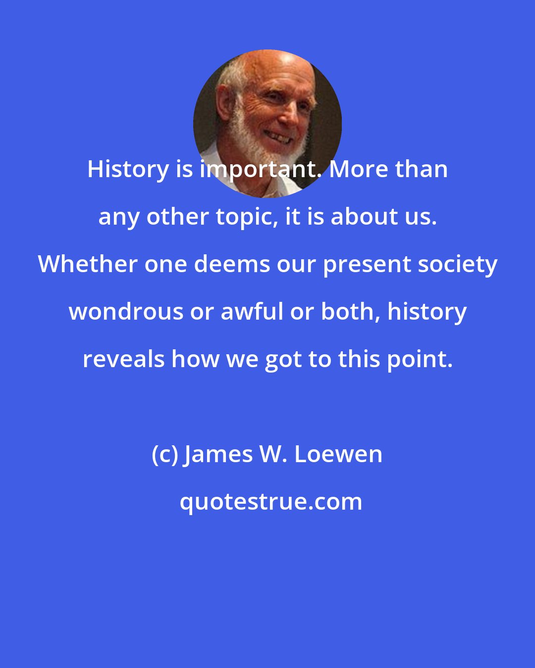 James W. Loewen: History is important. More than any other topic, it is about us. Whether one deems our present society wondrous or awful or both, history reveals how we got to this point.