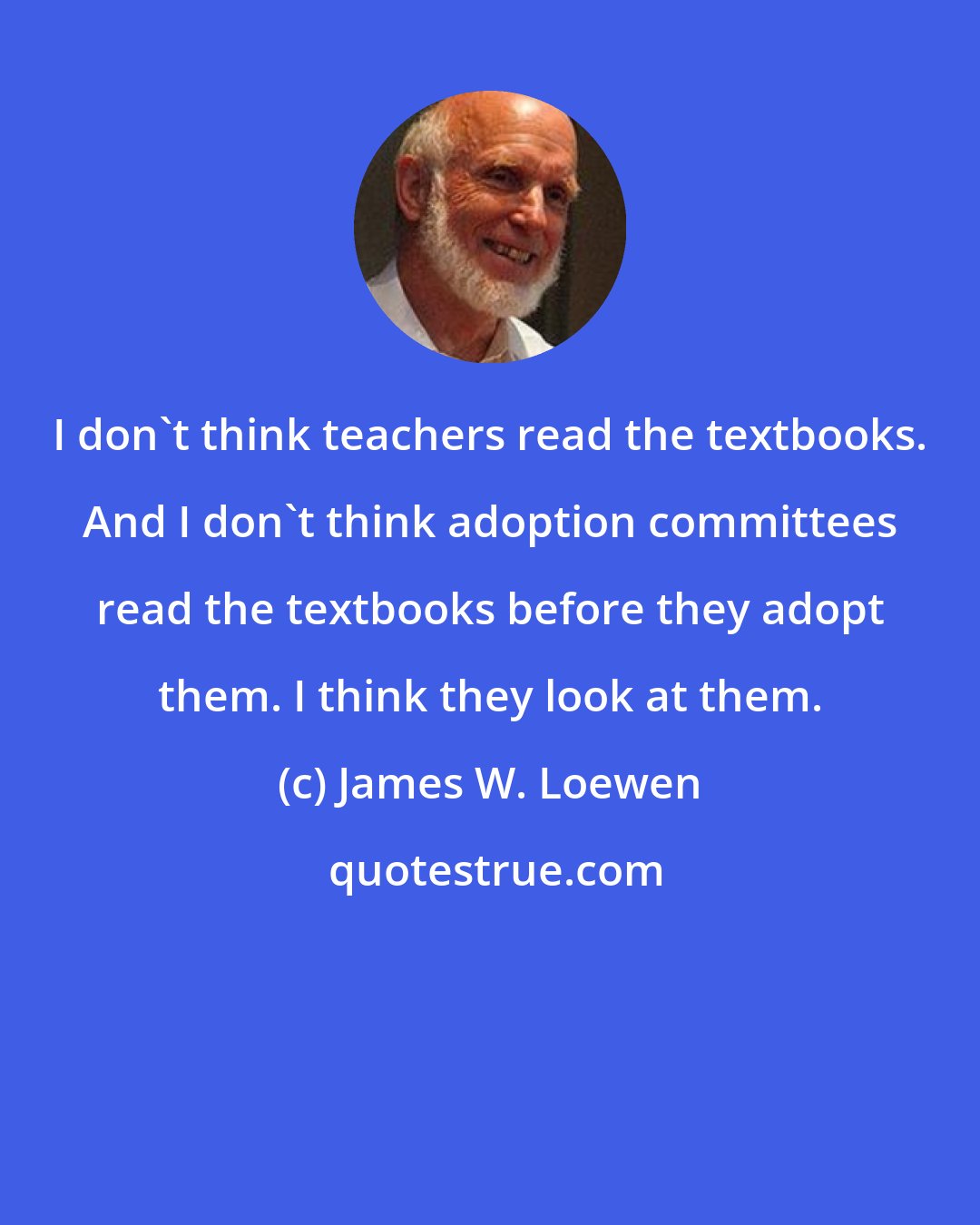 James W. Loewen: I don't think teachers read the textbooks. And I don't think adoption committees read the textbooks before they adopt them. I think they look at them.