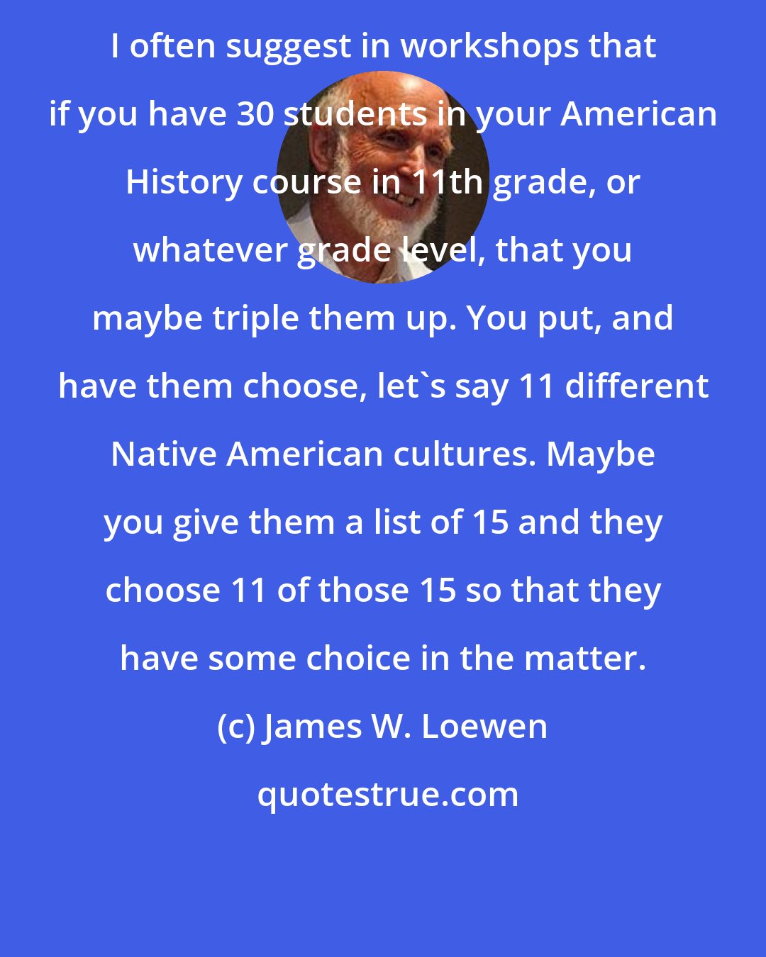 James W. Loewen: I often suggest in workshops that if you have 30 students in your American History course in 11th grade, or whatever grade level, that you maybe triple them up. You put, and have them choose, let's say 11 different Native American cultures. Maybe you give them a list of 15 and they choose 11 of those 15 so that they have some choice in the matter.