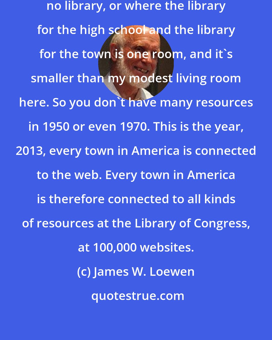 James W. Loewen: I've been in towns where there is no library, or where the library for the high school and the library for the town is one room, and it's smaller than my modest living room here. So you don't have many resources in 1950 or even 1970. This is the year, 2013, every town in America is connected to the web. Every town in America is therefore connected to all kinds of resources at the Library of Congress, at 100,000 websites.