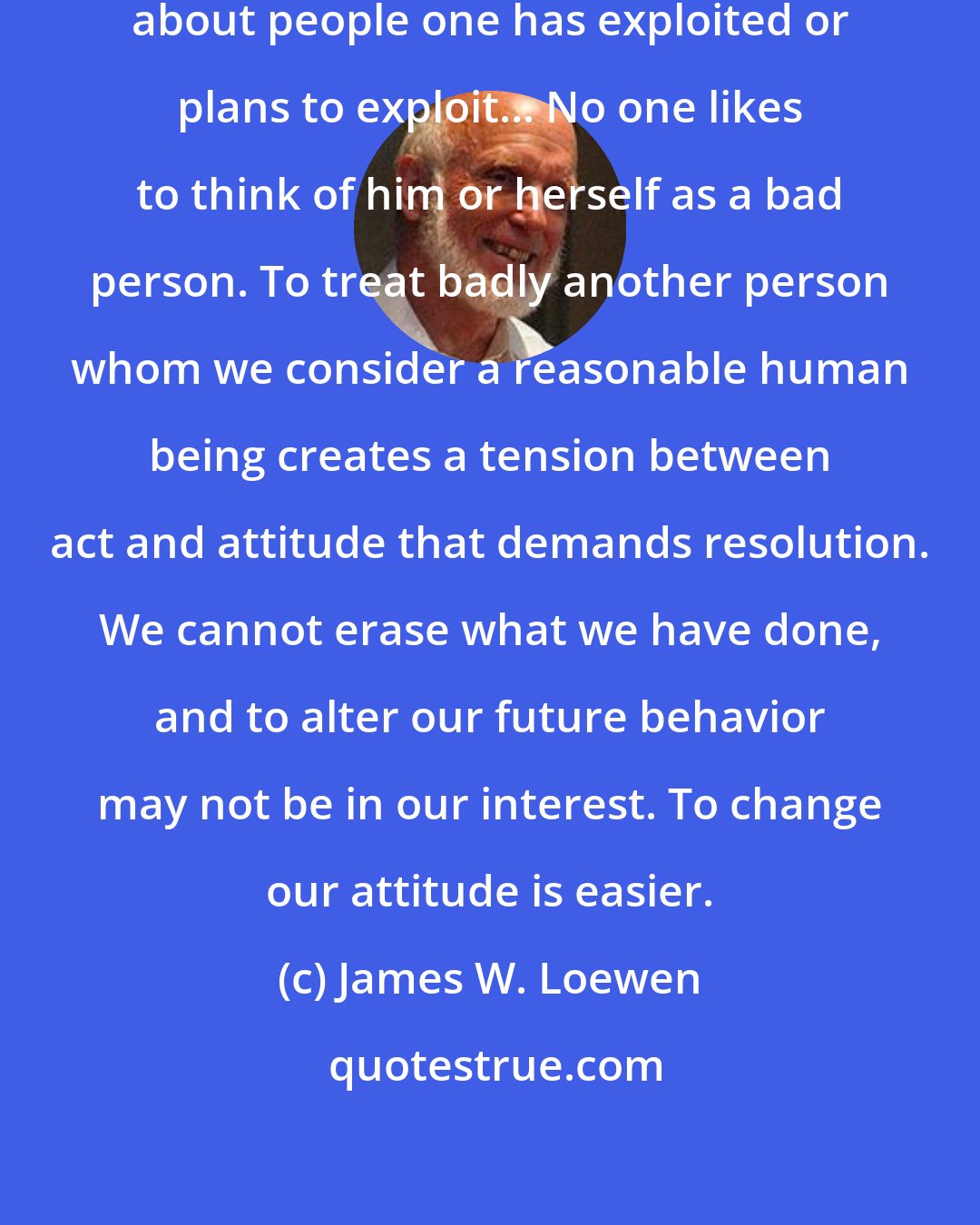 James W. Loewen: It is always useful to think badly about people one has exploited or plans to exploit... No one likes to think of him or herself as a bad person. To treat badly another person whom we consider a reasonable human being creates a tension between act and attitude that demands resolution. We cannot erase what we have done, and to alter our future behavior may not be in our interest. To change our attitude is easier.