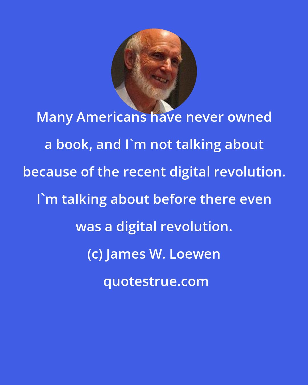 James W. Loewen: Many Americans have never owned a book, and I'm not talking about because of the recent digital revolution. I'm talking about before there even was a digital revolution.