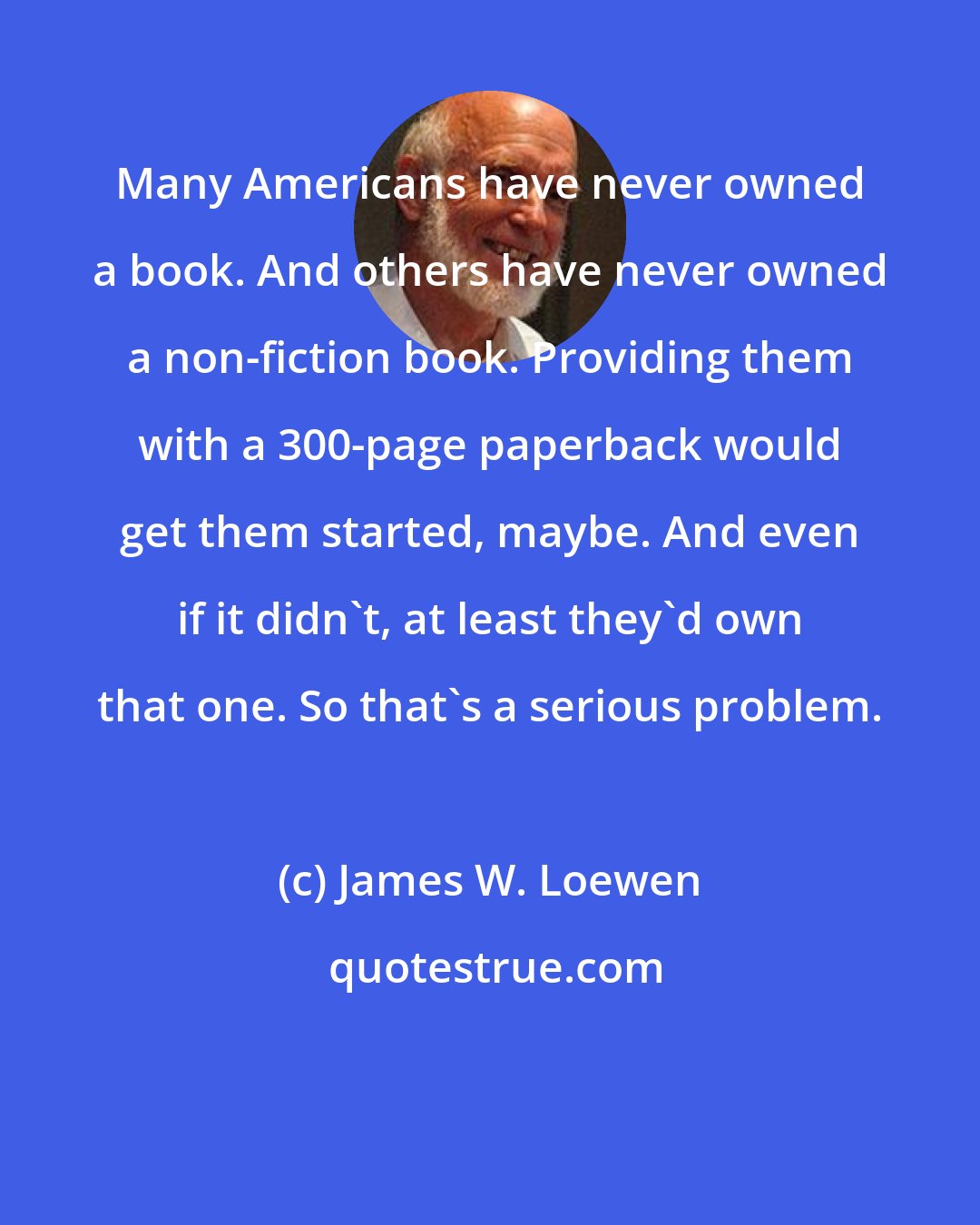 James W. Loewen: Many Americans have never owned a book. And others have never owned a non-fiction book. Providing them with a 300-page paperback would get them started, maybe. And even if it didn't, at least they'd own that one. So that's a serious problem.