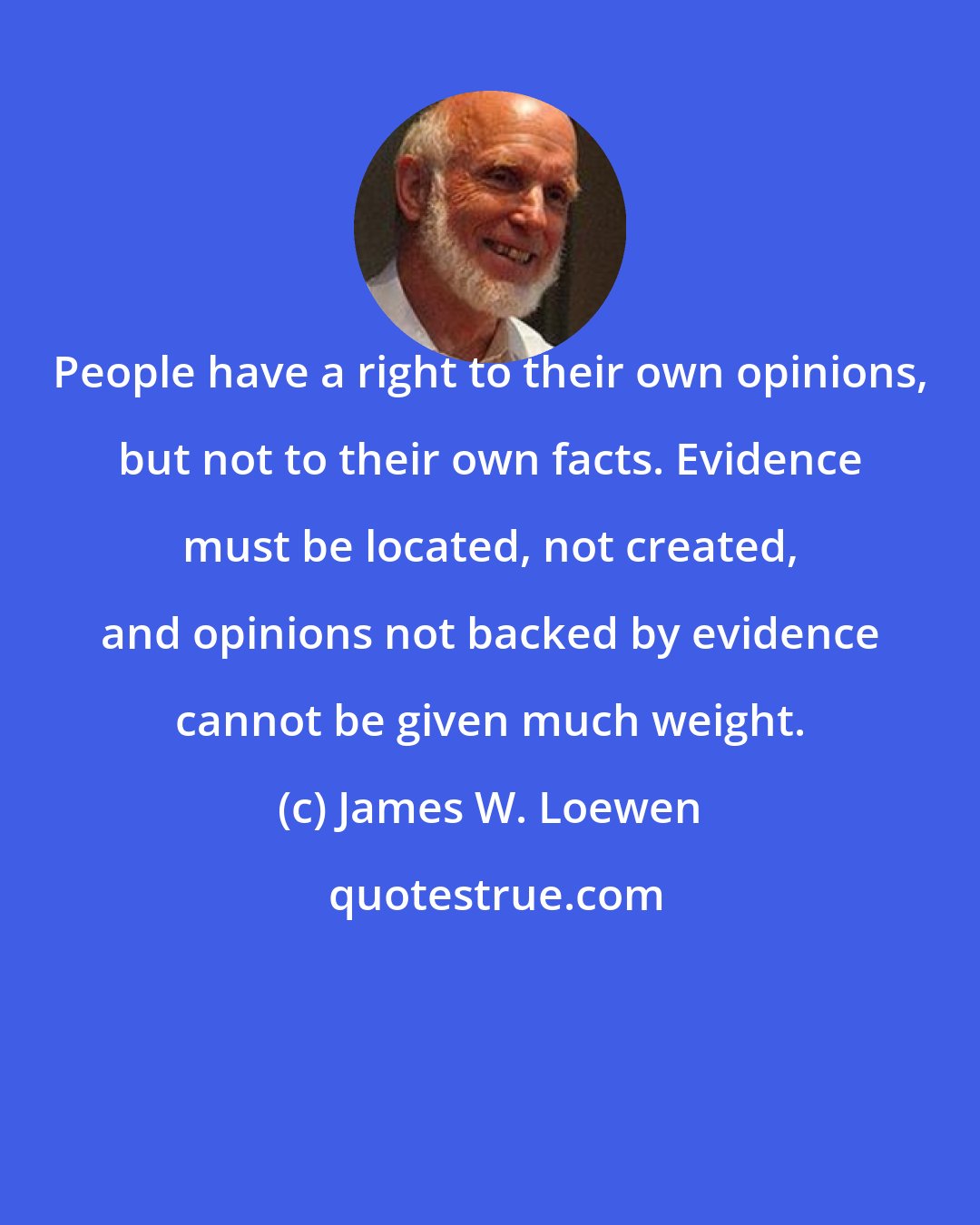 James W. Loewen: People have a right to their own opinions, but not to their own facts. Evidence must be located, not created, and opinions not backed by evidence cannot be given much weight.