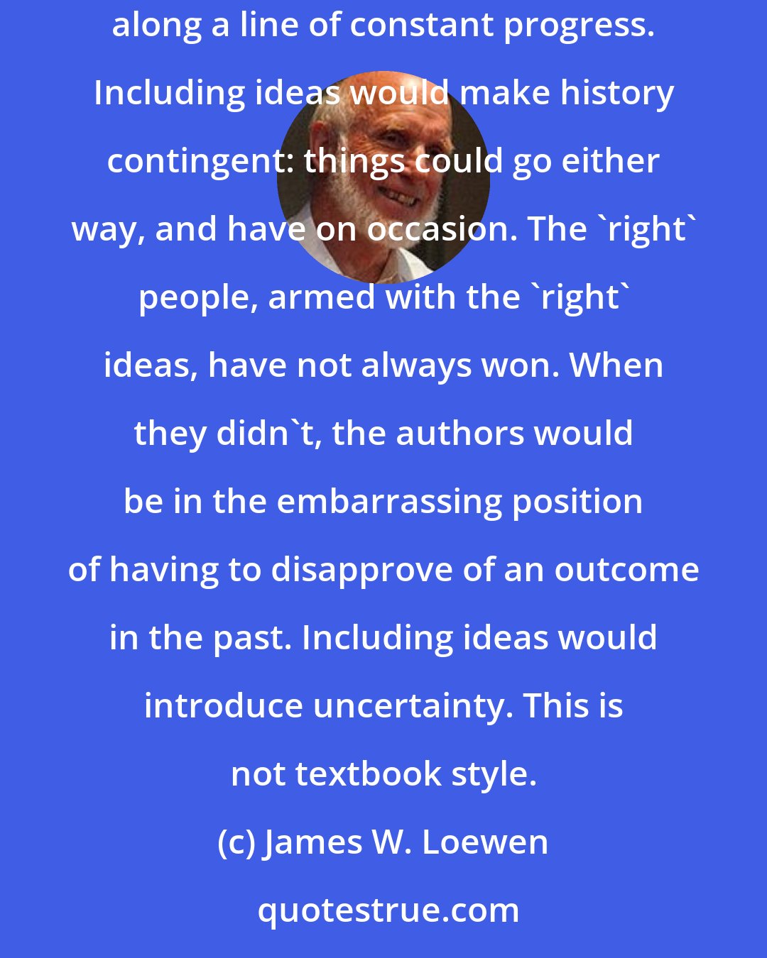 James W. Loewen: Taking ideas seriously does not fit with the rhetorical style of textbooks, which presents events so as to make them seem foreordained along a line of constant progress. Including ideas would make history contingent: things could go either way, and have on occasion. The 'right' people, armed with the 'right' ideas, have not always won. When they didn't, the authors would be in the embarrassing position of having to disapprove of an outcome in the past. Including ideas would introduce uncertainty. This is not textbook style.