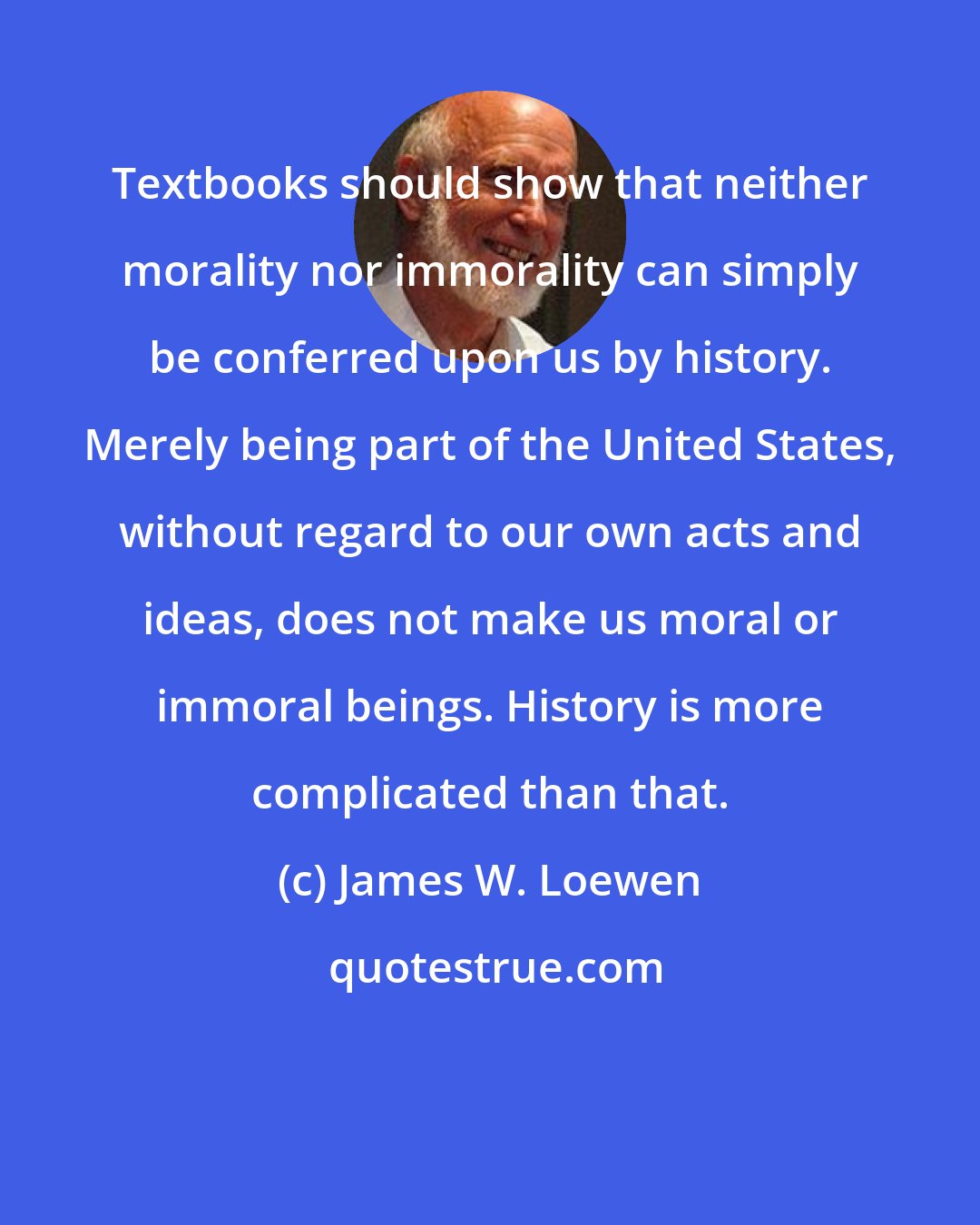 James W. Loewen: Textbooks should show that neither morality nor immorality can simply be conferred upon us by history. Merely being part of the United States, without regard to our own acts and ideas, does not make us moral or immoral beings. History is more complicated than that.