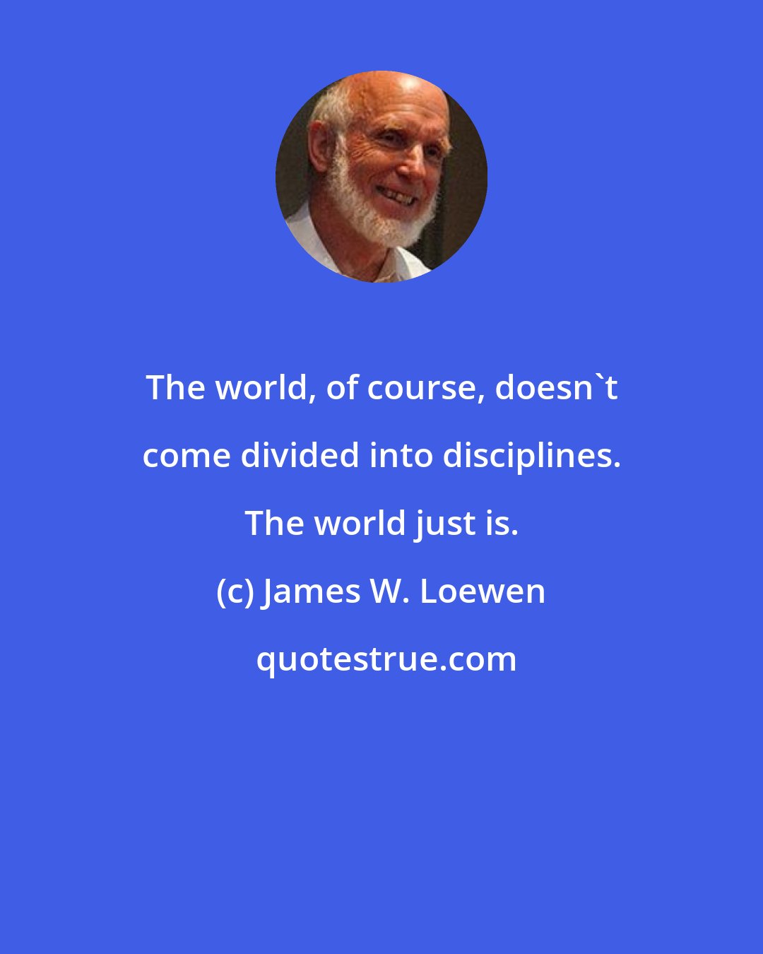 James W. Loewen: The world, of course, doesn't come divided into disciplines. The world just is.