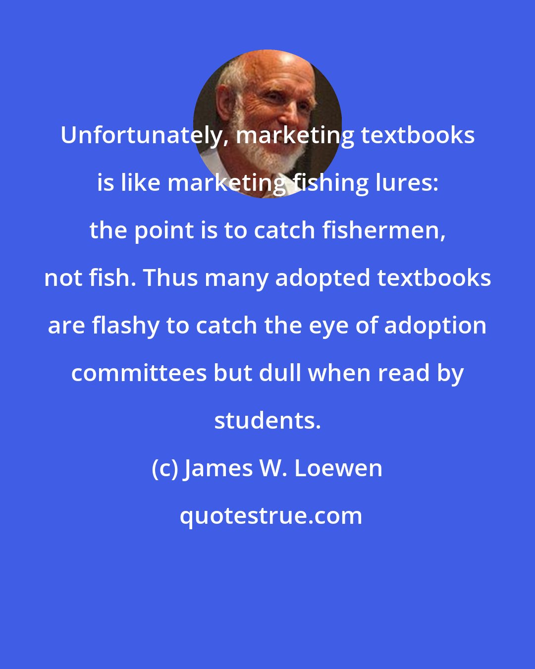 James W. Loewen: Unfortunately, marketing textbooks is like marketing fishing lures: the point is to catch fishermen, not fish. Thus many adopted textbooks are flashy to catch the eye of adoption committees but dull when read by students.