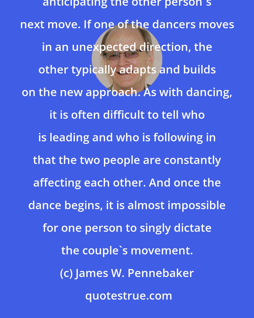 James W. Pennebaker: Conversations are like dances. Two people effortlessly move in step with one another, usually anticipating the other person's next move. If one of the dancers moves in an unexpected direction, the other typically adapts and builds on the new approach. As with dancing, it is often difficult to tell who is leading and who is following in that the two people are constantly affecting each other. And once the dance begins, it is almost impossible for one person to singly dictate the couple's movement.