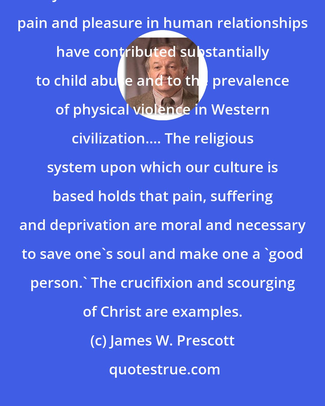 James W. Prescott: The time has also come to recognize the painful truth that traditional Judeo-Christian moral values of pain and pleasure in human relationships have contributed substantially to child abuse and to the prevalence of physical violence in Western civilization.... The religious system upon which our culture is based holds that pain, suffering and deprivation are moral and necessary to save one's soul and make one a 'good person.' The crucifixion and scourging of Christ are examples.