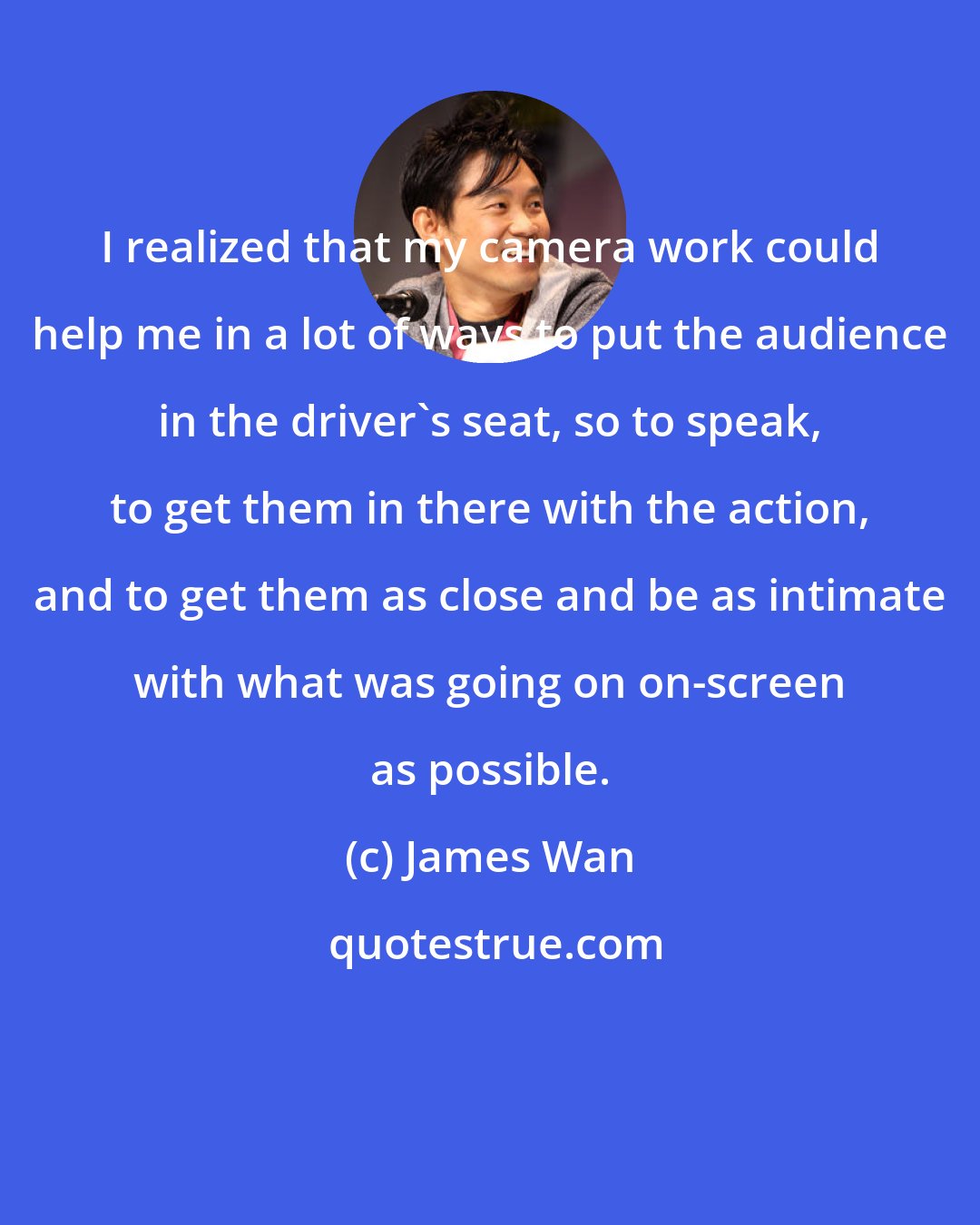 James Wan: I realized that my camera work could help me in a lot of ways to put the audience in the driver's seat, so to speak, to get them in there with the action, and to get them as close and be as intimate with what was going on on-screen as possible.