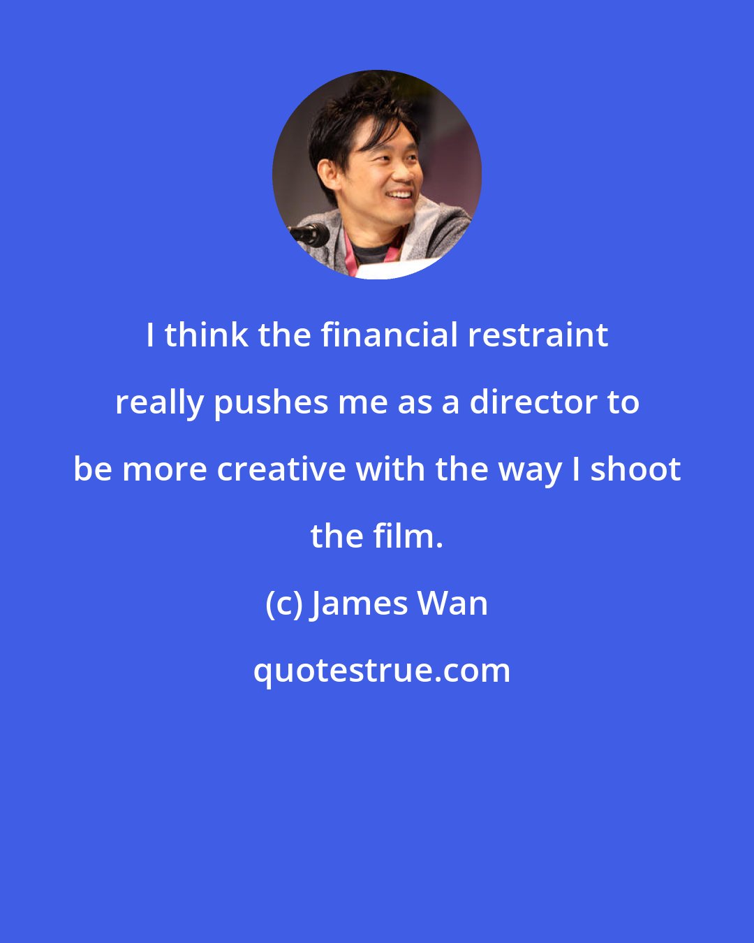 James Wan: I think the financial restraint really pushes me as a director to be more creative with the way I shoot the film.