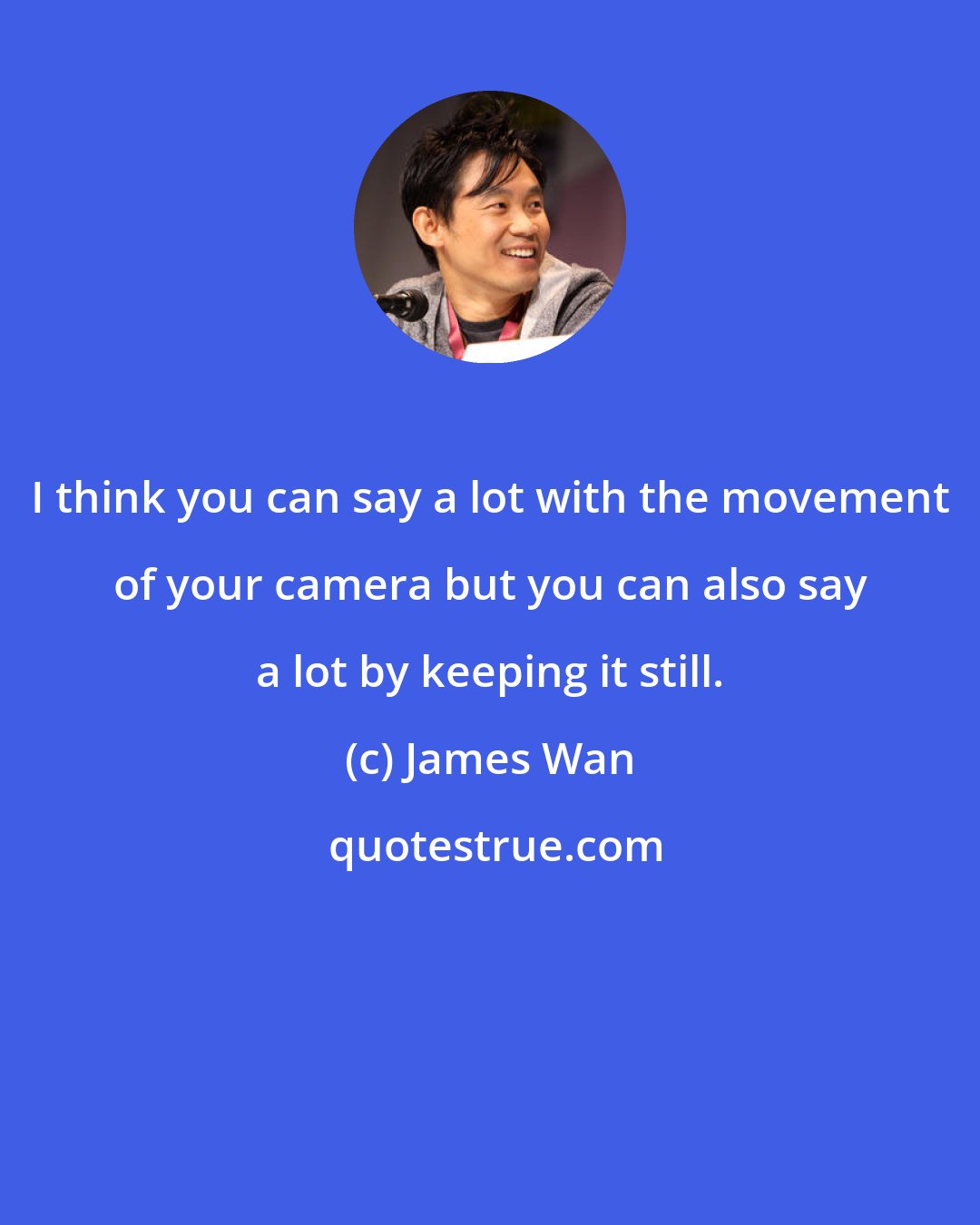 James Wan: I think you can say a lot with the movement of your camera but you can also say a lot by keeping it still.