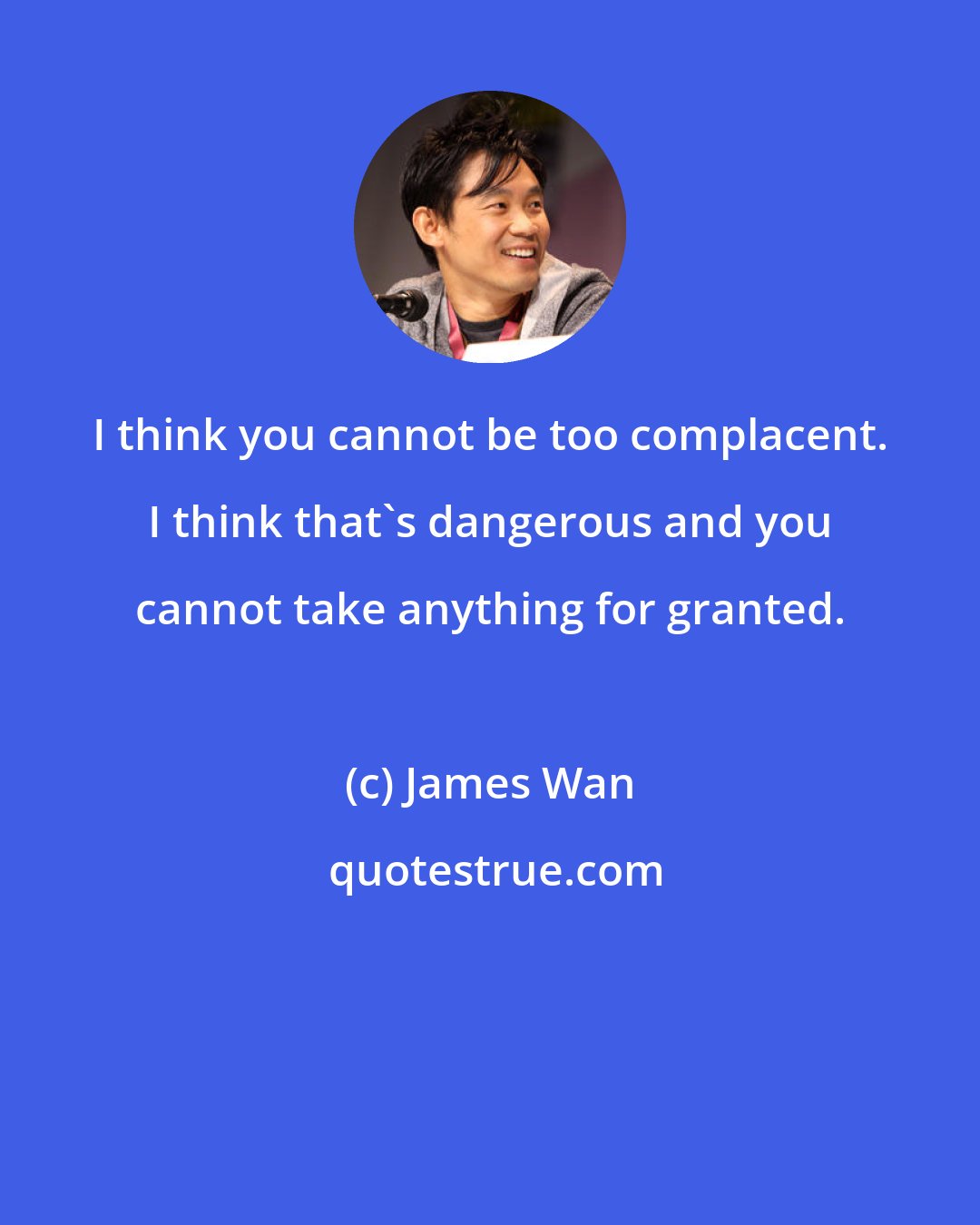 James Wan: I think you cannot be too complacent. I think that's dangerous and you cannot take anything for granted.