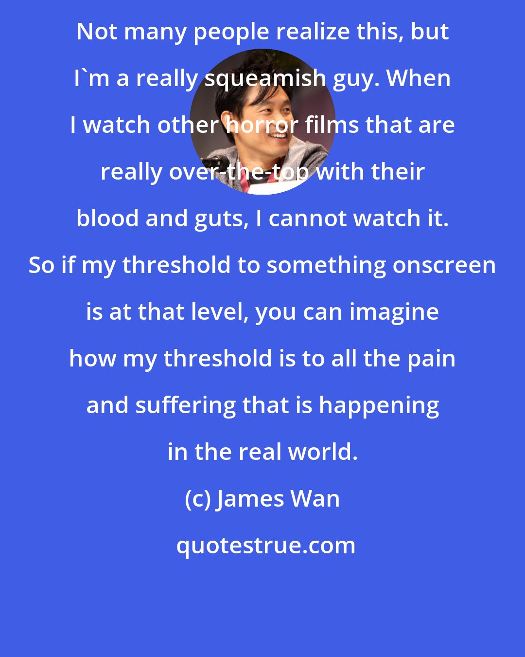 James Wan: Not many people realize this, but I'm a really squeamish guy. When I watch other horror films that are really over-the-top with their blood and guts, I cannot watch it. So if my threshold to something onscreen is at that level, you can imagine how my threshold is to all the pain and suffering that is happening in the real world.