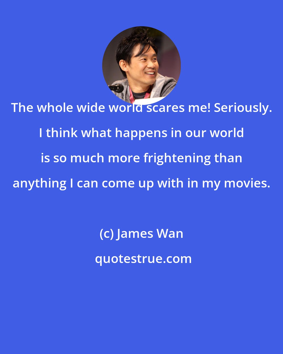 James Wan: The whole wide world scares me! Seriously. I think what happens in our world is so much more frightening than anything I can come up with in my movies.