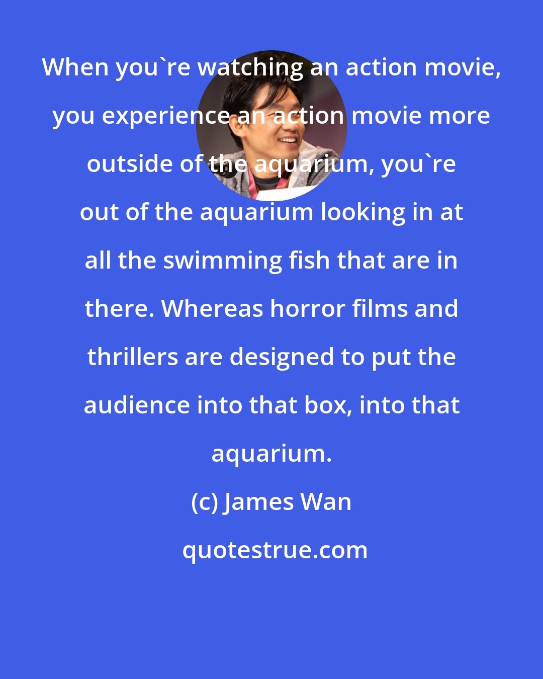 James Wan: When you're watching an action movie, you experience an action movie more outside of the aquarium, you're out of the aquarium looking in at all the swimming fish that are in there. Whereas horror films and thrillers are designed to put the audience into that box, into that aquarium.