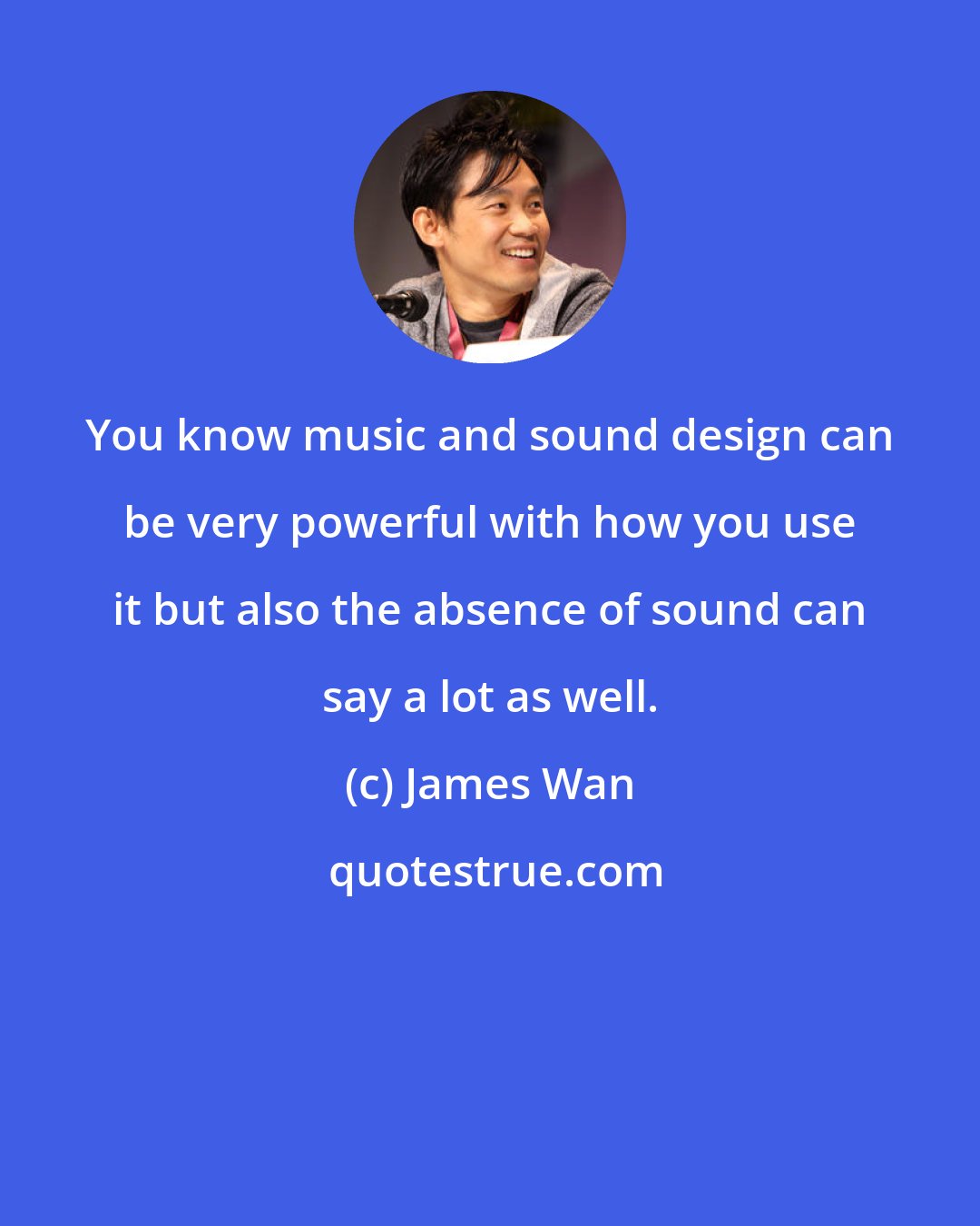 James Wan: You know music and sound design can be very powerful with how you use it but also the absence of sound can say a lot as well.