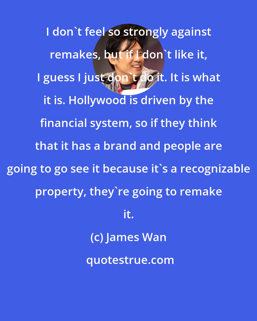 James Wan: I don't feel so strongly against remakes, but if I don't like it, I guess I just don't do it. It is what it is. Hollywood is driven by the financial system, so if they think that it has a brand and people are going to go see it because it's a recognizable property, they're going to remake it.