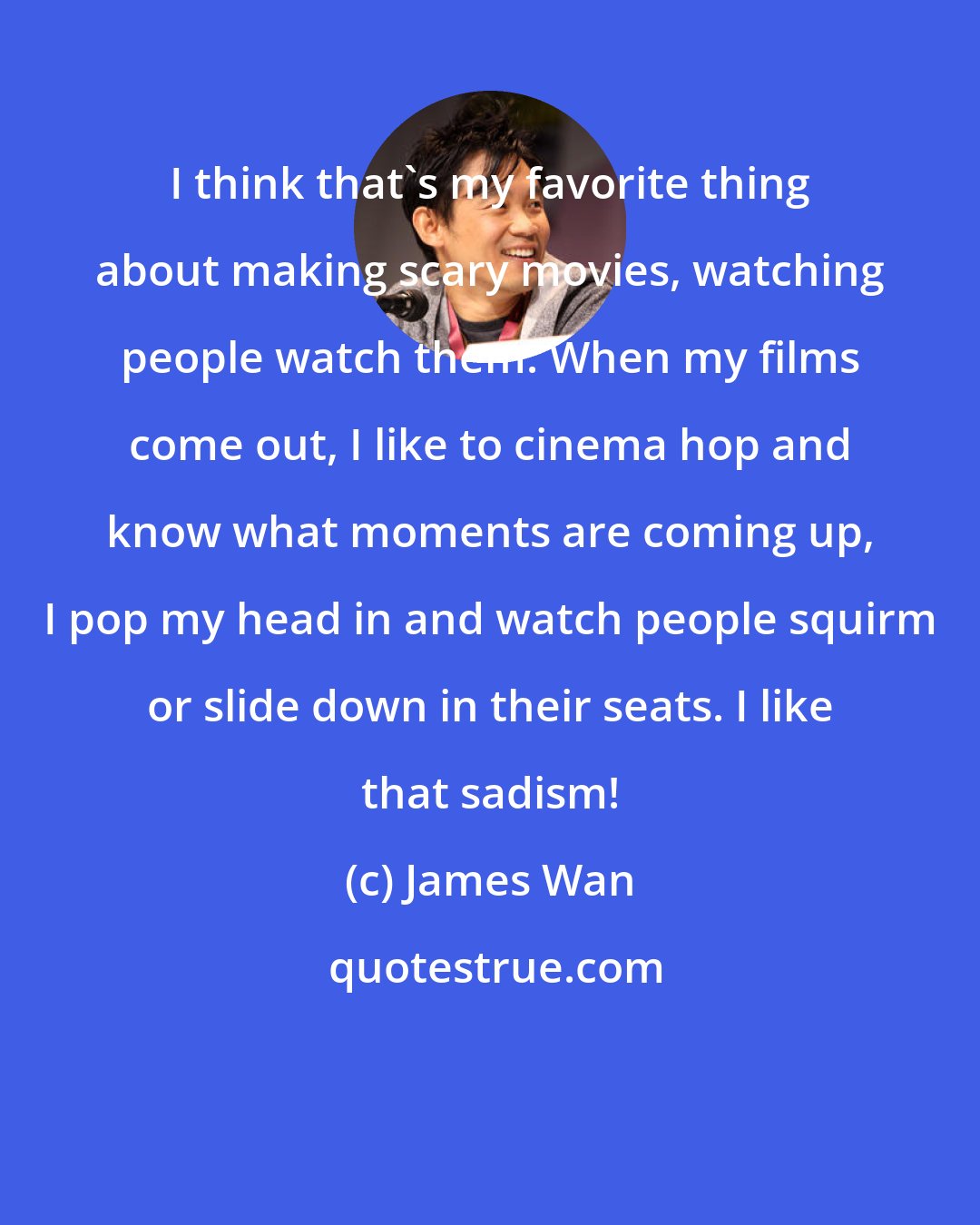 James Wan: I think that's my favorite thing about making scary movies, watching people watch them. When my films come out, I like to cinema hop and know what moments are coming up, I pop my head in and watch people squirm or slide down in their seats. I like that sadism!