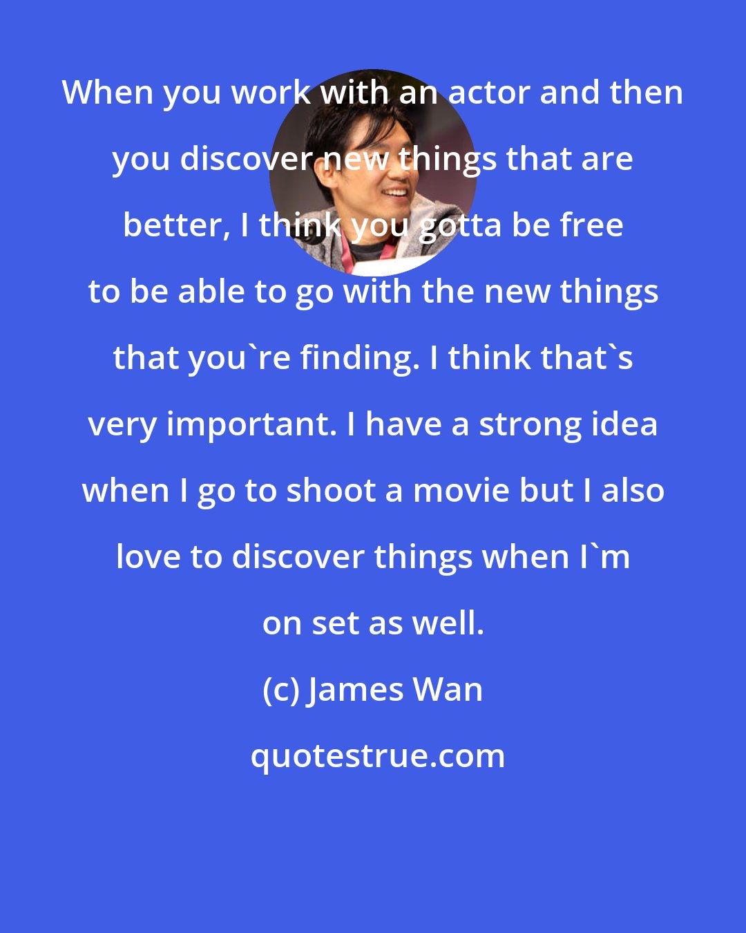 James Wan: When you work with an actor and then you discover new things that are better, I think you gotta be free to be able to go with the new things that you're finding. I think that's very important. I have a strong idea when I go to shoot a movie but I also love to discover things when I'm on set as well.