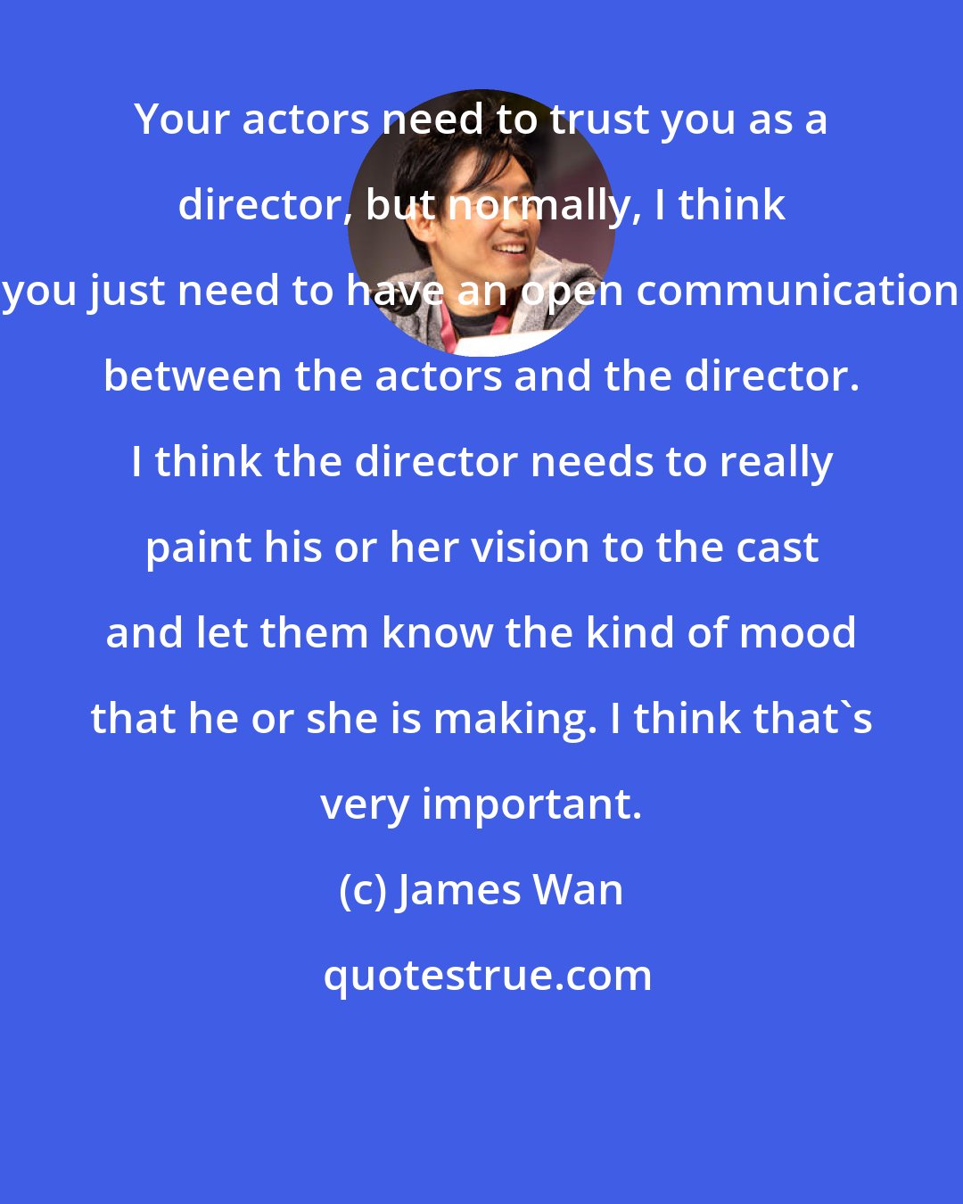James Wan: Your actors need to trust you as a director, but normally, I think you just need to have an open communication between the actors and the director. I think the director needs to really paint his or her vision to the cast and let them know the kind of mood that he or she is making. I think that's very important.
