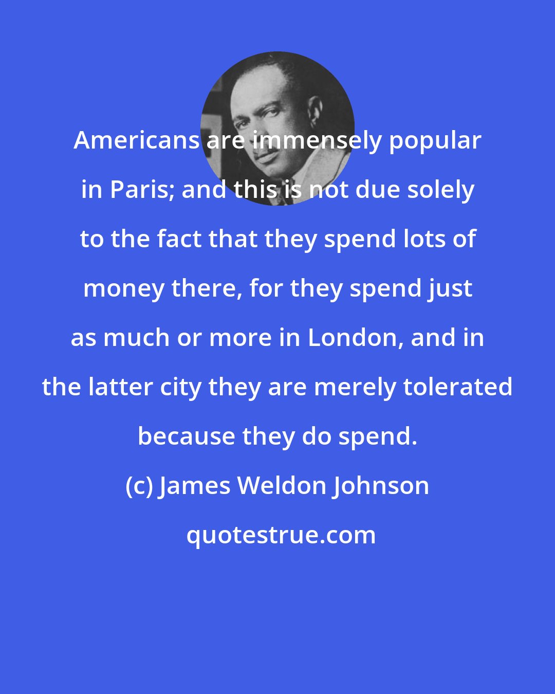 James Weldon Johnson: Americans are immensely popular in Paris; and this is not due solely to the fact that they spend lots of money there, for they spend just as much or more in London, and in the latter city they are merely tolerated because they do spend.