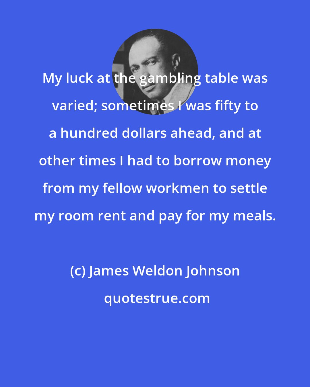 James Weldon Johnson: My luck at the gambling table was varied; sometimes I was fifty to a hundred dollars ahead, and at other times I had to borrow money from my fellow workmen to settle my room rent and pay for my meals.