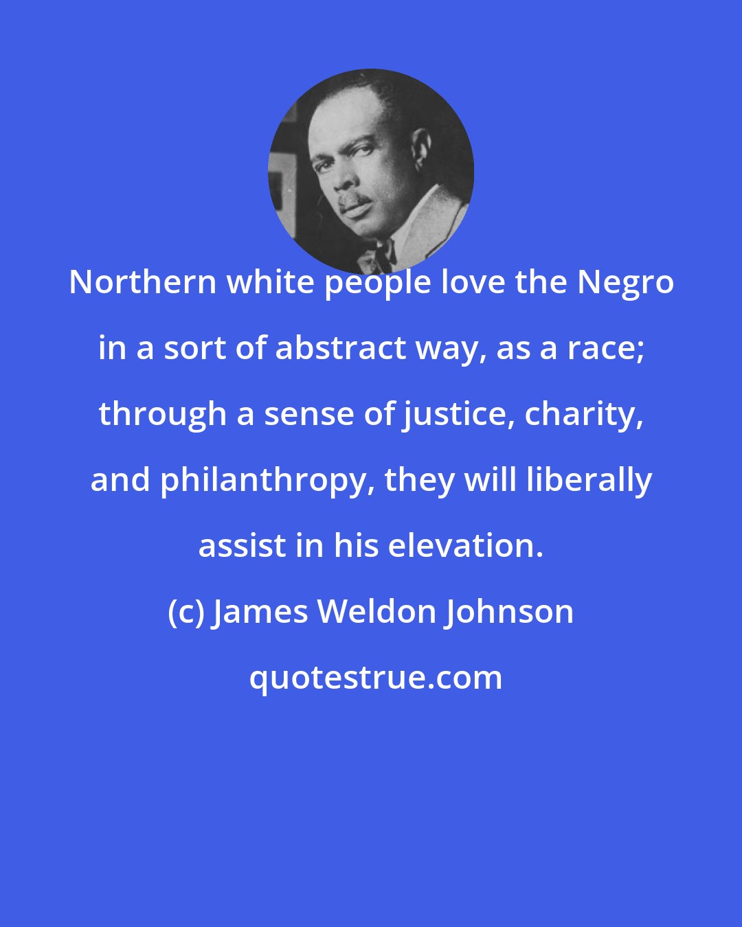 James Weldon Johnson: Northern white people love the Negro in a sort of abstract way, as a race; through a sense of justice, charity, and philanthropy, they will liberally assist in his elevation.