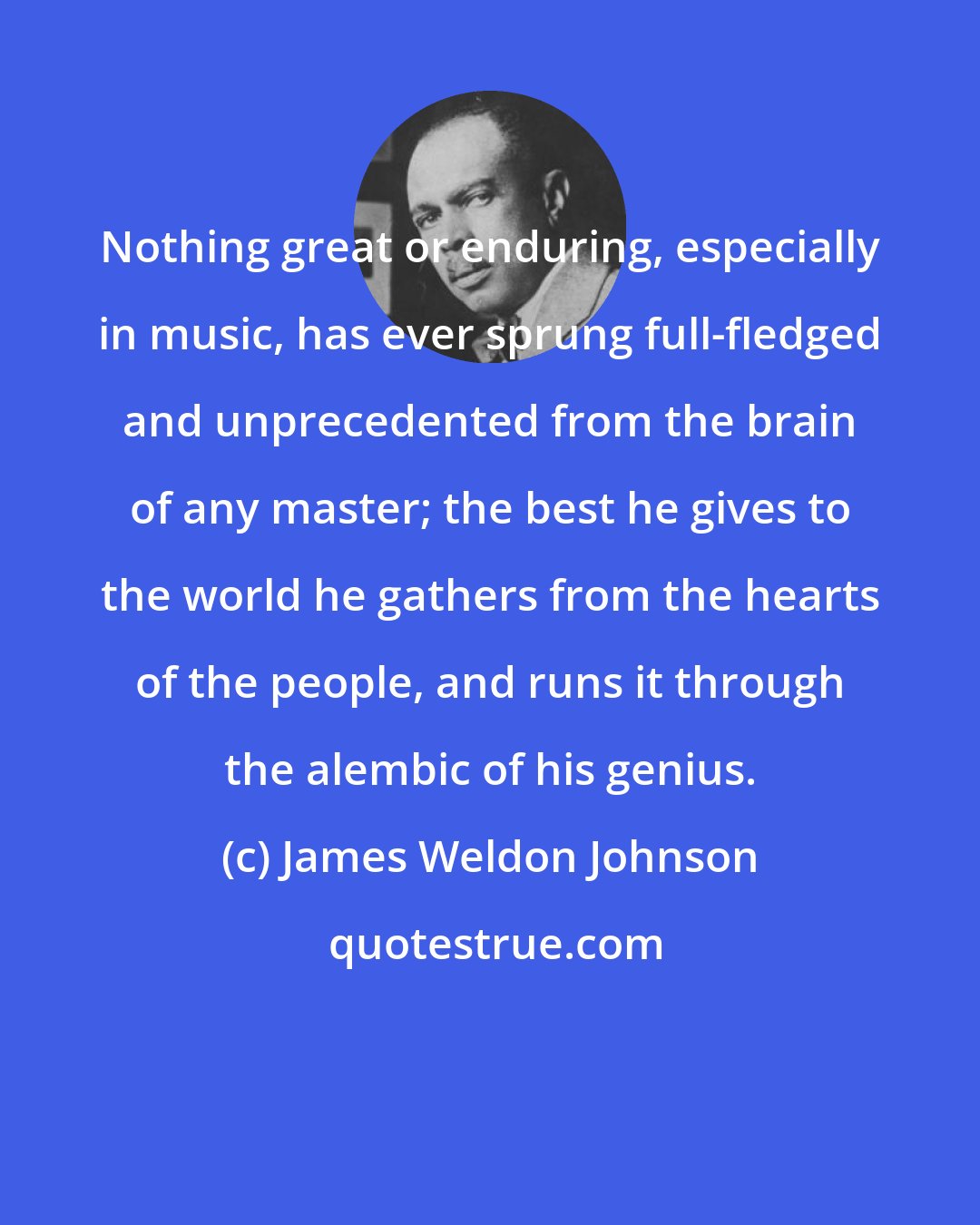 James Weldon Johnson: Nothing great or enduring, especially in music, has ever sprung full-fledged and unprecedented from the brain of any master; the best he gives to the world he gathers from the hearts of the people, and runs it through the alembic of his genius.