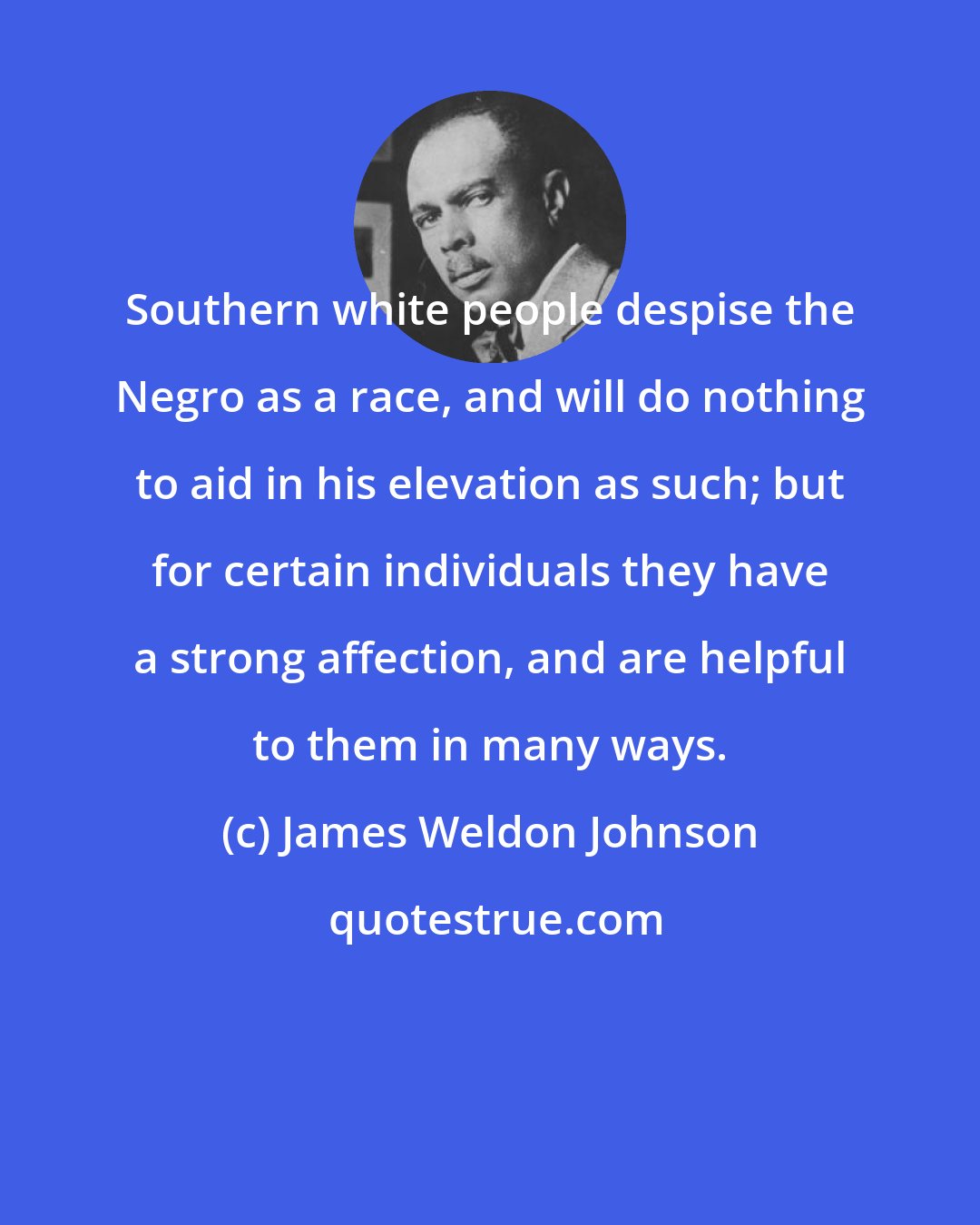 James Weldon Johnson: Southern white people despise the Negro as a race, and will do nothing to aid in his elevation as such; but for certain individuals they have a strong affection, and are helpful to them in many ways.