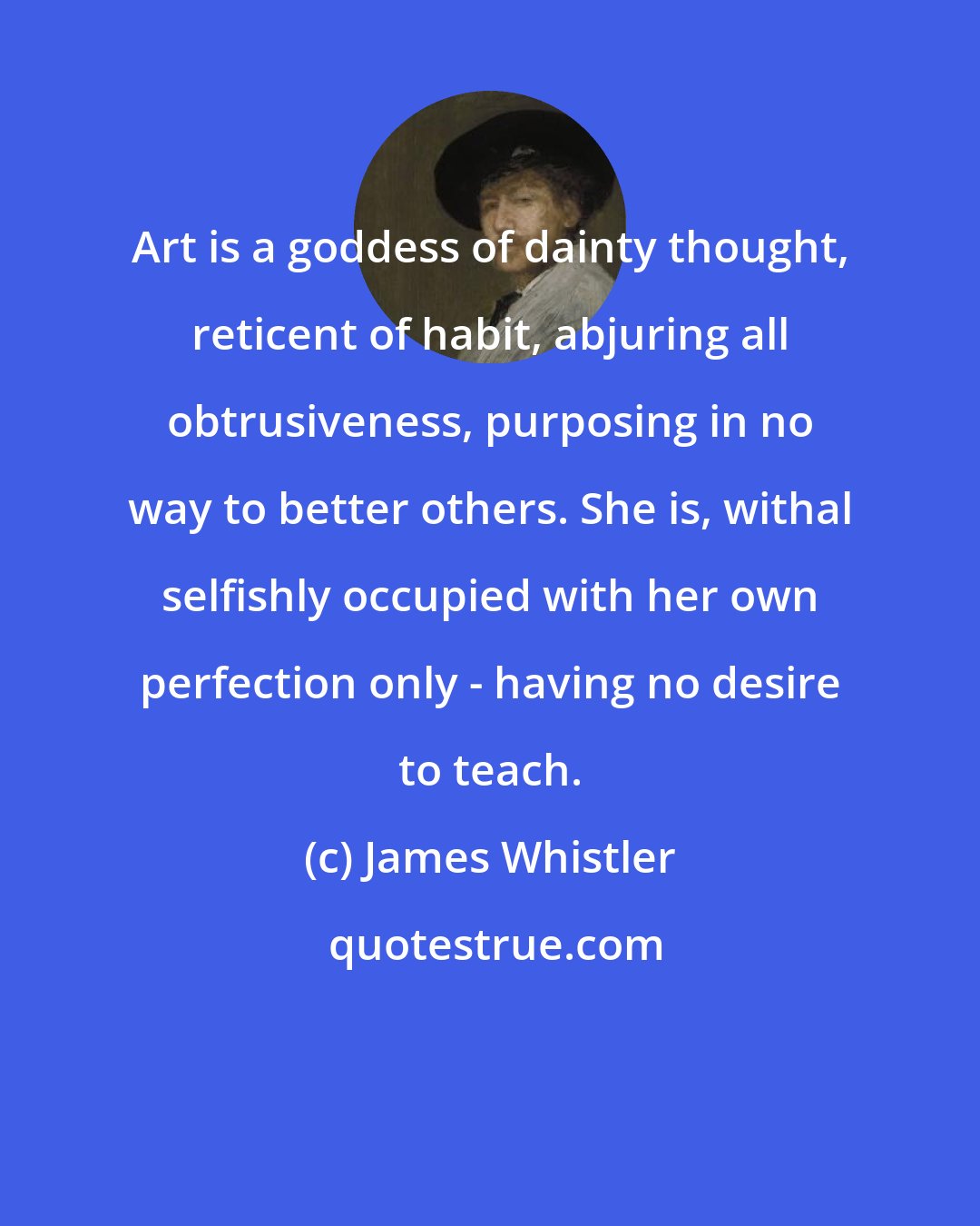James Whistler: Art is a goddess of dainty thought, reticent of habit, abjuring all obtrusiveness, purposing in no way to better others. She is, withal selfishly occupied with her own perfection only - having no desire to teach.