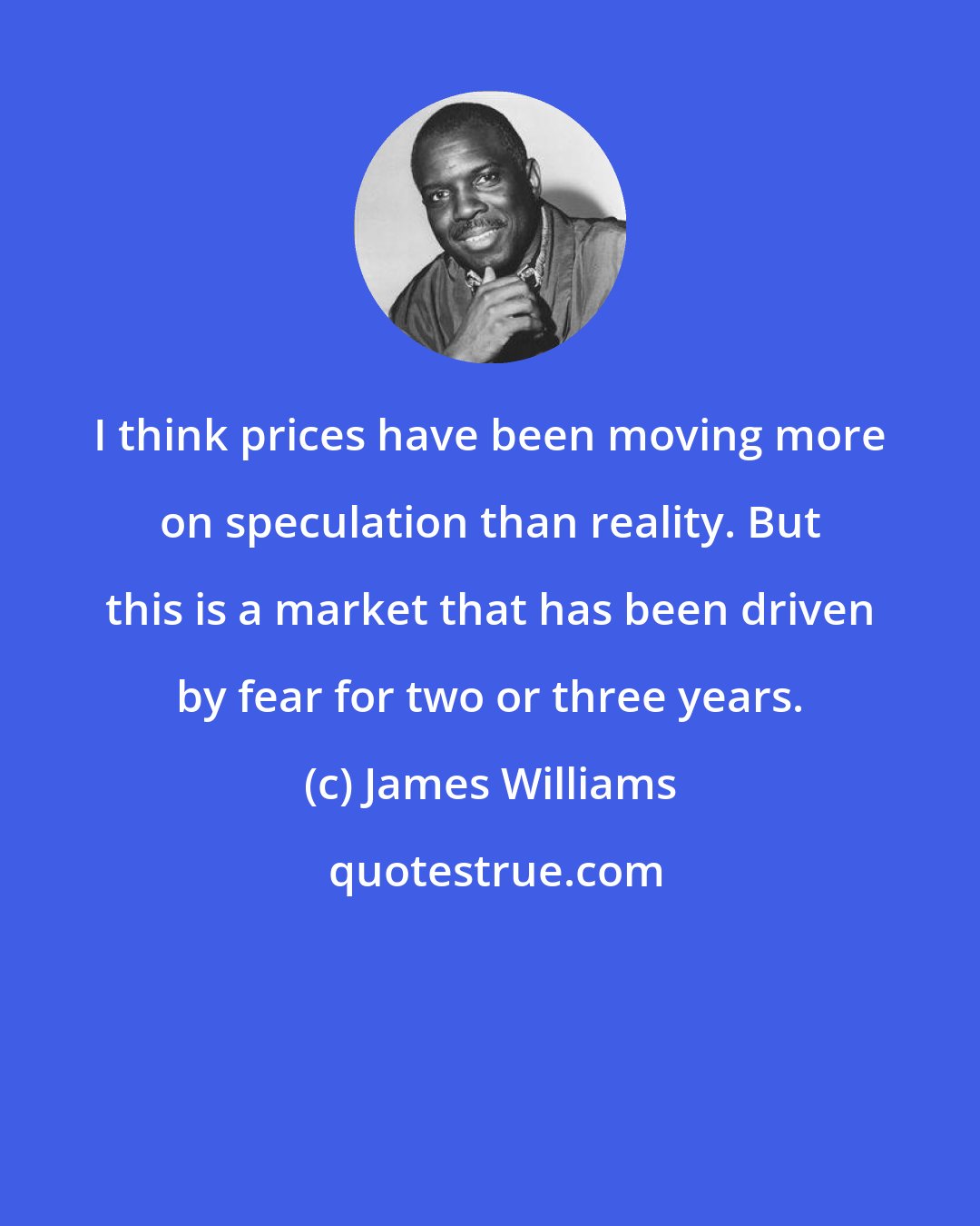 James Williams: I think prices have been moving more on speculation than reality. But this is a market that has been driven by fear for two or three years.