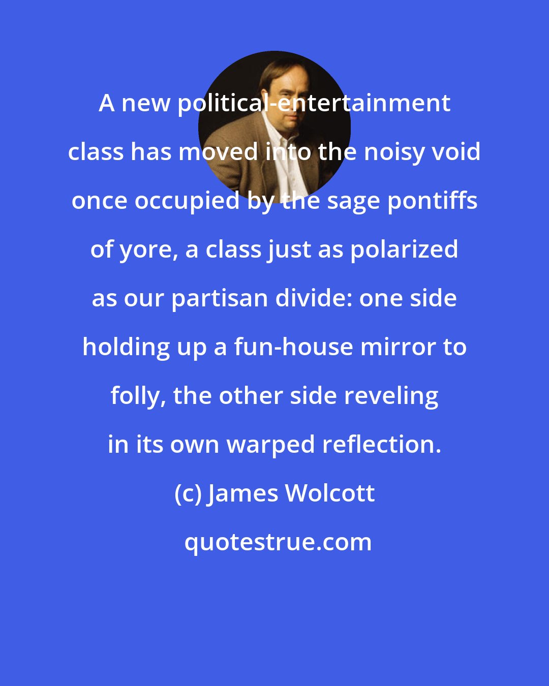 James Wolcott: A new political-entertainment class has moved into the noisy void once occupied by the sage pontiffs of yore, a class just as polarized as our partisan divide: one side holding up a fun-house mirror to folly, the other side reveling in its own warped reflection.