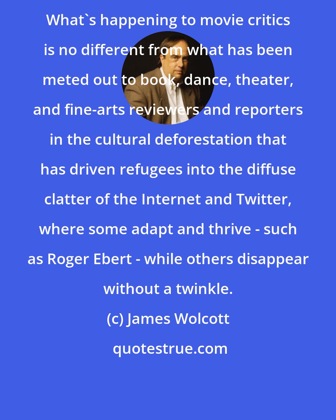 James Wolcott: What's happening to movie critics is no different from what has been meted out to book, dance, theater, and fine-arts reviewers and reporters in the cultural deforestation that has driven refugees into the diffuse clatter of the Internet and Twitter, where some adapt and thrive - such as Roger Ebert - while others disappear without a twinkle.