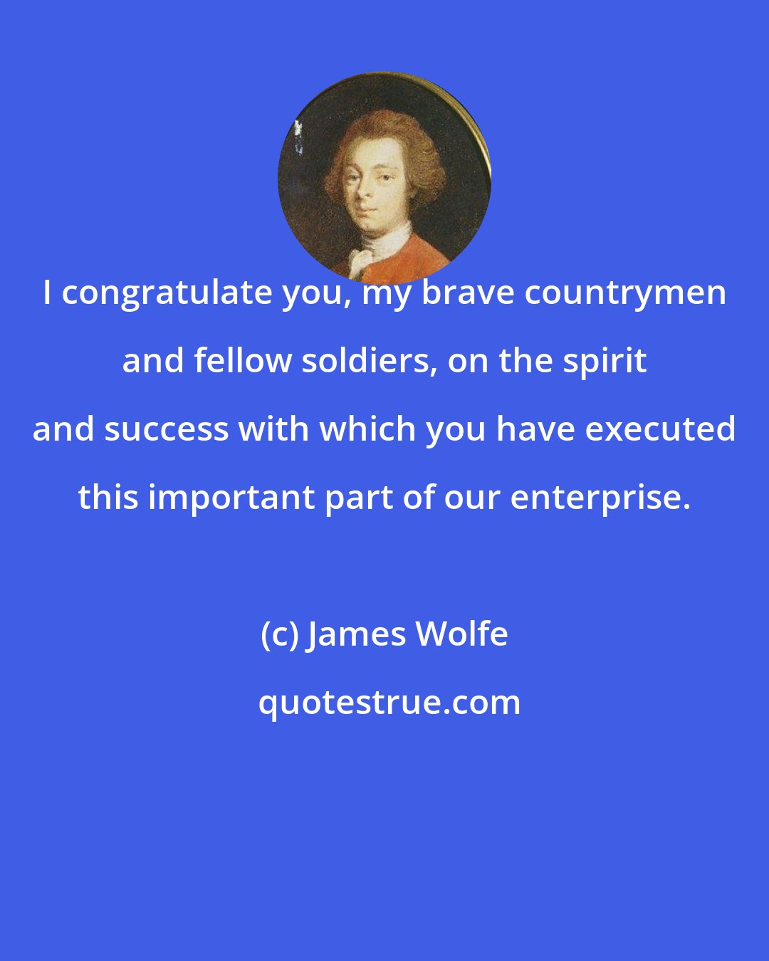 James Wolfe: I congratulate you, my brave countrymen and fellow soldiers, on the spirit and success with which you have executed this important part of our enterprise.