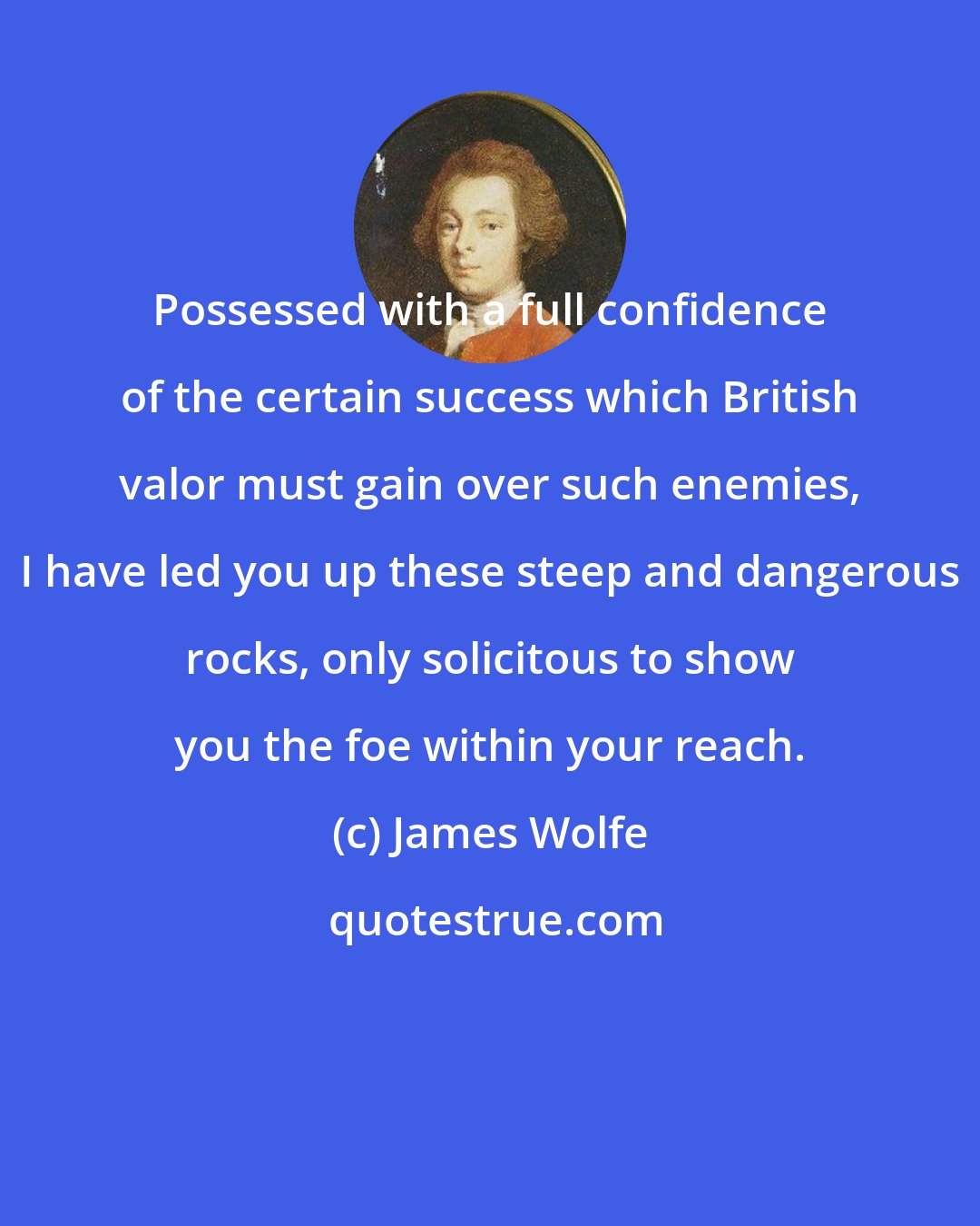 James Wolfe: Possessed with a full confidence of the certain success which British valor must gain over such enemies, I have led you up these steep and dangerous rocks, only solicitous to show you the foe within your reach.