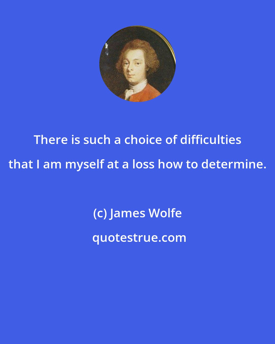 James Wolfe: There is such a choice of difficulties that I am myself at a loss how to determine.