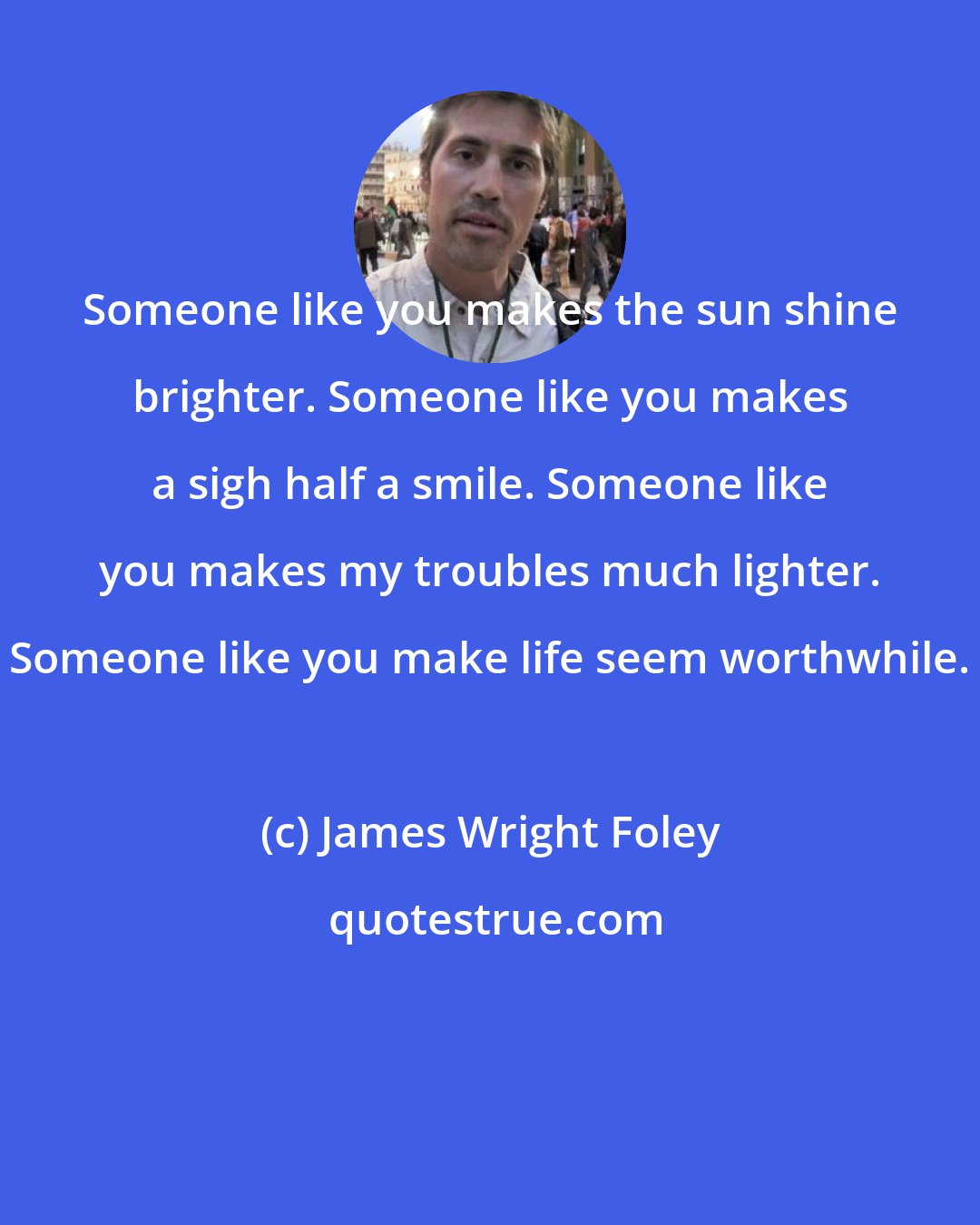 James Wright Foley: Someone like you makes the sun shine brighter. Someone like you makes a sigh half a smile. Someone like you makes my troubles much lighter. Someone like you make life seem worthwhile.