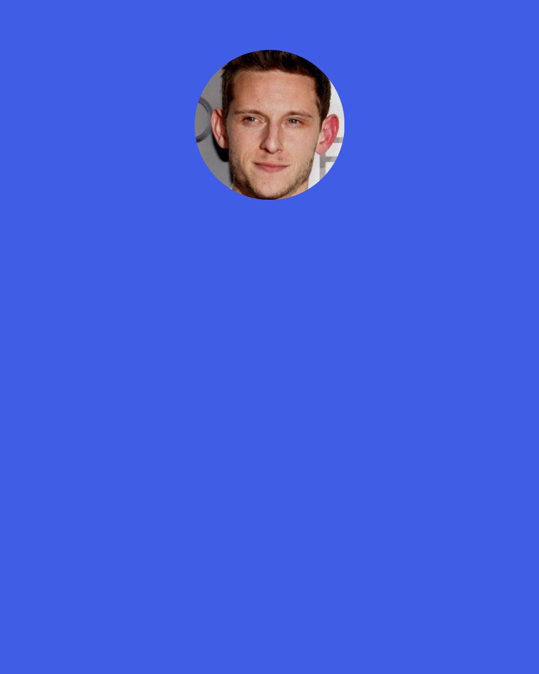 Jamie Bell: I think a mantra I always told myself is, "No matter how many times somebody pitches the ball at you, if you swing every time, eventually one of them is going to connect." Being yourself and persistence are two things that became my daily mantras, I suppose.