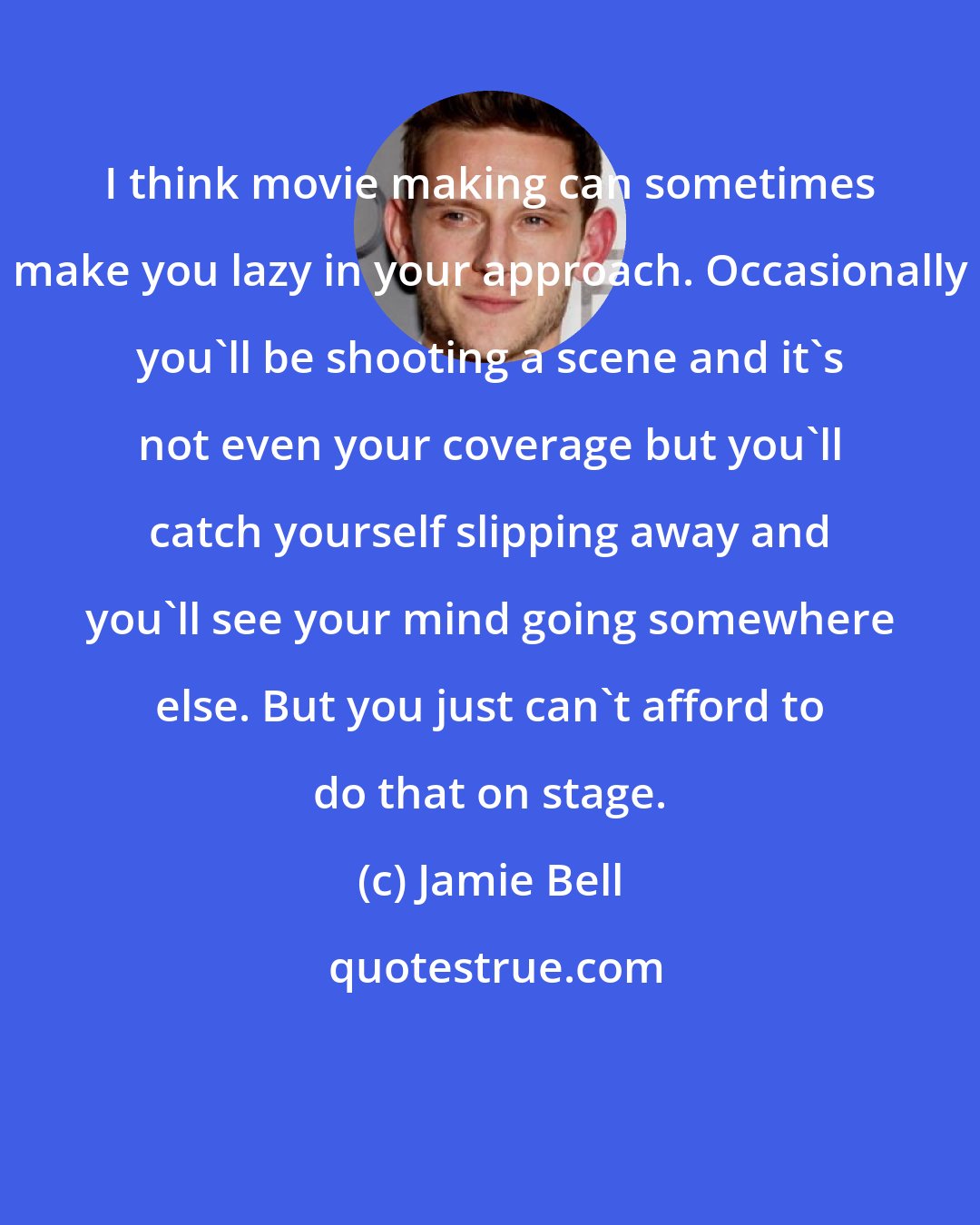 Jamie Bell: I think movie making can sometimes make you lazy in your approach. Occasionally you'll be shooting a scene and it's not even your coverage but you'll catch yourself slipping away and you'll see your mind going somewhere else. But you just can't afford to do that on stage.